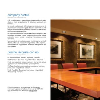 company profile
http://www.cata.it/cata/profilo.htm

C.A.T.A. Informatica è una software house specializzata nello
studio e nella progettazione di soluzioni gestionali per
l'impresa.
La crescita professionale del nostro personale ci consente di
proporci come consulenti in grado di aiutare la clientela sia nel
disegno e/o revisione dei processi di business sia nello studio
di progetti tecnologici avanzati.
Un costante investimento in Ricerca & Sviluppo si affianca alla
quotidiana attività sul “campo” caratterizzando così la nostra
proposta come ampia, completa, tecnologicamente
innovativa.
La pragmaticità del nostro approccio si evidenzia nel servire il
cliente nella sua evoluzione seguendolo nelle esigenze,
stimolandolo con suggerimenti, aiutandolo nella gestione dei
suoi processi.



perché lavorare con noi
http://www.cata.it/cata/profilo.htm

Le motivazioni sono semplici, importanti, concrete:
Per l'attenzione che diamo alle problematiche del cliente.
Per la ricchezza della soluzione software che ha visto la sua
applicazione in diversi contesti di specializzazione.
Per l'approfondita conoscenza dei processi e del business,
primo passo per parlare di soluzioni.
Per la Flessibilità Operativa che si traduce in rapidità ed
efficacia negli interventi.




Per una consulenza personalizzata, per domande o
informazioni, potete contattarci al numero: 02 36571.118
oppure tramite e-mail all'indirizzo: info@cata.it
 