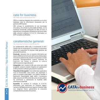 cata for business
http://www.cata.it/software/aziende.htm

CfB è un sistema integrato che condivide su un unico
database tutte le informazioni necessarie per la
gestione dell'impresa.
CfB coniuga le caratteristiche di una tecnologia
innovativa, che sfrutta le potenzialità del Web, con la
ricchezza funzionale sviluppata da oltre 25 anni di
esperienza e consolidata competenza che hanno fatto
delle soluzioni software di C.A.T.A. Informatica un
ERP completo ed affidabile.



caratteristiche generali
http://www.cata.it/software/moduli/cfb_erp.htm

Le caratteristiche della suite, e ovviamente di tutti i
moduli che la compongono, la rendono lo strumento
ideale per supportare le imprese nella gestione dei
processi di business.
Graduale: riteniamo che un sistema informativo per
essere effettivamente di aiuto all'impresa debba saper
innovare la gestione dei processi di business in modo
graduale, salvaguardando quanto l'azienda ha
costruito nel tempo e creando la cultura
dell'innovazione negli utilizzatori.
Integrabile: tutti i moduli di CfB, per come sono stati
progettati, possono essere integrati con applicazioni
di altri produttori software già presenti in azienda .
Flessibile & Navigabile: Una solida base applicativa
ricca di funzionalità, deve avere, per esprimere a
pieno le proprie potenzialità, una grafica intuibile e
facilmente interpretabile dagli utenti. L'evoluzione
della soluzione di CfB anche dal punto di visto grafico
ha contribuito a velocizzare la fruibilità delle
informazioni aziendali.
Scalabile: la struttura di sviluppo di C.A.T.A.
Informatica può assicurare un continuo aggior-
namento dell'applicazione per seguire l'impresa nelle
sue esigenze future, gestendone la crescente
complessità dei processi di business.
 