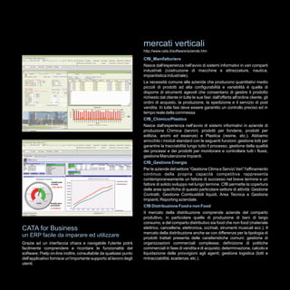 mercati verticali
                                                                    http://www.cata.it/software/aziende.htm

                                                                    CfB_Manifatturiero
                                                                    Nasce dall'esperienza nell'avvio di sistemi informativi in vari comparti
                                                                    industriali (costruzione di macchine e attrezzature, nautica,
                                                                    impiantistica industriale).
                                                                    La necessità comune alle aziende che producono quantitativi medio
                                                                    piccoli di prodotti ad alta configurabilità e variabilità è quella di
                                                                    disporre di strumenti agevoli che consentano di gestire il prodotto
                                                                    richiesto dal cliente in tutte le sue fasi: dall'offerta all'ordine cliente, gli
                                                                    ordini di acquisto, la produzione, la spedizione e il servizio di post
                                                                    vendita. In tutte fasi deve essere garantito un controllo preciso ed in
                                                                    tempo reale della commessa
                                                                    CfB_Chimico/Plastico
                                                                    Nasce dall'esperienza nell'avvio di sistemi informativi in aziende di
                                                                    produzione Chimica (tannini; prodotti per fonderie, prodotti per
                                                                    edilizia, aromi ed essenze) e Plastica (resine, etc.). Abbiamo
                                                                    arricchito i moduli standard con le seguenti funzioni: gestione lotti per
                                                                    garantire la tracciabilità lungo tutto il processo, gestione della qualità
                                                                    dei processi e dei prodotti per monitorare e controllare tutti i flussi,
                                                                    gestione Manutenzione Impianti.
                                                                    CfB_Gestione Energia
                                                                    Per le aziende del settore “Gestione Clima e Servizi Vari” l'affinamento
                                                                    continuo della propria capacità competitiva rappresenta
                                                                    contemporaneamente un fattore di successo nel breve termine e un
                                                                    fattore di solido sviluppo nel lungo termine. CfB permette la copertura
                                                                    delle aree specifiche di questo particolare settore di attività: Gestione
                                                                    Contratti, Gestione Combustibili liquidi, Area Tecnica e Gestione
                                                                    Impianti, Reporting aziendale.
                                                                    CfB Distribuzione Food e non Food
                                                                    II mercato della distribuzione comprende aziende del comparto
                                                                    produttivo, in particolare quelle di produzione di beni di largo
                                                                    consumo, e del comparto distributivo sia food che non food (materiale
CATA for Business                                                   elettrico, cancelleria, elettronica, occhiali, strumenti musicali ecc.). Il
                                                                    mercato della distribuzione anche se con differenze per la tipologia di
un ERP facile da imparare ed utilizzare                             prodotti trattati presenta delle caratteristiche comuni: gestione di
Grazie ad un interfaccia chiara e navigabile l'utente potrà         organizzazioni commerciali complesse; definizione di politiche
facilmente comprendere e ricordare le funzionalità del              commerciali in fase di vendita e di acquisto; determinazione, calcolo e
software; l'help on-line inoltre, consultabile da qualsiasi punto   liquidazione delle provvigioni agli agenti; gestione logistica (lotti e
dell'applicativo fornisce un'importante supporto al lavoro degli    rintracciabilità, scadenze, etc.).
utenti.
 