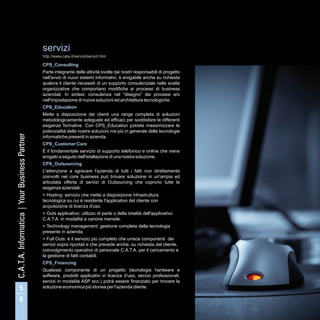 servizi
http://www.cata.it/servizi/servizi.htm

CPS_Consulting
Parte integrante delle attività svolte dai nostri responsabili di progetto
nell'avvio di nuovi sistemi informativi, è erogabile anche su richiesta
qualora il cliente necessiti di un supporto consulenziale nelle scelte
organizzative che comportano modifiche ai processi di business
aziendali. In sintesi: consulenza nel “disegno” dei processi e/o
nell'impostazione di nuove soluzioni ed architetture tecnologiche.
CPS_Education
Mette a disposizione dei clienti una range completa di soluzioni
metodologicamente adeguate ed efficaci per soddisfare le differenti
esigenze formative. Con CPS_Education potrete massimizzare le
potenzialità delle nostre soluzioni ma più in generale delle tecnologie
informatiche presenti in azienda.
CPS_Customer Care
È il fondamentale servizio di supporto telefonico e online che viene
erogato a seguito dell'istallazione di una nostra soluzione.
CPS_Outsourcing
L'attenzione a sgravare l'azienda di tutti i fatti non direttamente
coinvolti nel core business può trovare soluzione in un'ampia ed
articolata offerta di servizi di Outsourcing che coprono tutte le
esigenze aziendali:
> Hosting: servizio che mette a disposizione infrastruttura
tecnologica su cui è residente l'applicativo del cliente con
acquisizione di licenza d'uso.
> Outs applicativo: utilizzo di parte o della totalità dell'applicativo
C.A.T.A. in modalità a canone mensile.
> Technology management: gestione completa della tecnologia
presente in azienda.
> Full Outs: è il servizio più completo che unisce componenti dei
servizi sopra riportati e che prevede anche, su richiesta del cliente,
coinvolgimento operativo di personale C.A.T.A. per il caricamento e
la gestione di fatti contabili.
CPS_Financing
Qualsiasi componente di un progetto (tecnologia hardware e
software, prodotti applicativi in licenza d'uso, servizi professionali,
servizi in modalità ASP ecc.) potrà essere finanziato per trovare la
soluzione economica più idonea per l'azienda cliente.
 