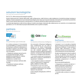 soluzioni tecnologiche
http://www.cata.it/hardware/hardware.htm

Per C.A.T.A. offrire soluzione tecnologiche significa:
Essere interlocutore per il cliente nella scelta, nella configurazione, nella fornitura e nella installazione di prodotti tecnologici hardware e
software. Essere propositore di nuovi strumenti tecnologici come mezzo per innovare l'azienda e strumento per aumentare la produttività.
Saper trovare il giusto bilanciamento costo/beneficio in un'attenta valutazione della componente economica.
La ventennale esperienza nella fornitura della più moderna tecnologia unitamente alla collaborazione con aziende a noi complementari
permette a C.A.T.A. Informatica di proporsi alla clientela come un partner completo.



partners
http://www.cata.it/partners.htm




IBM                                               Qlik                                               DocFinance
Una partnership quasi trentennale                 La soluzione di Business Intelligence              La gestione evoluta della tesoreria

Un continuo processo di rinnovamento              Uno strumento di Business Intelligence             I processi in cui è coinvolta un’azienda
sui prodotti IBM di cui vantiamo numerosi         deve caratterizzarsi per una serie di              devono sempre più essere improntati ad
ed importanti certificati di attestazione ci      attributi da noi ritenuti fondamentali:            efficienza ed efficacia. In tale contesto il
permette di proporci sul mercato come             semplicità di acquisizione, integrabilità          governo delle informazioni di ordine
consulenti nell’impostazione di progetti          con altri ambienti applicativi, inve-              finanziario diventa una condizione da cui
che coinvolgono:                                  stimento a portata di differenti tipologie di      l’amministrazione non può prescindere.
> Piattaforme hardware serventi per le            aziende. I componenti della soluzione si           Da tale considerazione nasce la scelta di
tre fondamentali famiglie: iSeries                traducono in vantaggi per gli utilizzatori:        C.A.T.A. di adottare una soluzione di
(piattaforma proprietaria i5), xSeries            > Un potente motore per la risoluzione             Tesoreria leader sul mercato con la quale
(piattaforma Intel) e pSeries                     delle query si traduce in istantaneità di          proporsi alla clientela in un contesto di
(piattaforma in ambito Unix).                     risposta per i richiedenti.                        completa integrazione al proprio
> Piattaforme hardware dell’area dello            > Una capacità di calcolo “on demand”              gestionale CfB.
Storage.                                          assicura l’ottenimento di diagrammi,               Alcune peculiarità applicative:
> Piattaforme hardware dell’area                  grafici, tabelle per analisi multi-                > Integrazione e scambio dei dati tra il
Personal Computer.                                dimensionali su una o più misure.                  Sistema Informativo Aziendale e il
                                                  > L’interfaccia grafica arricchita dalla           Corporate Banking Interbancario.
                                                  possibilità di esplorazione con semplici           > Gestione del rischio di cambio
                                                  selezioni dei parametri.                           attraverso la bilancia valutaria.
                                                  Il tutto integrato all’applicativo CATA for        > Controllo delle condizioni di credito e
                                                  Business.                                          dei fidi.
 