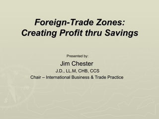 Foreign-Trade Zones: Creating Profit thru Savings Presented by: Jim Chester  J.D., LL.M, CHB, CCS Chair – International Business & Trade Practice  