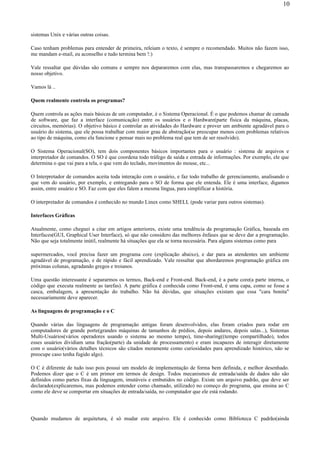 sistemas Unix e várias outras coisas.
Caso tenham problemas para entender de primeira, releiam o texto, é sempre o recomendado. Muitos não fazem isso,
me mandam e-mail, eu aconselho e tudo termina bem !:)
Vale ressaltar que dúvidas são comuns e sempre nos depararemos com elas, mas transpassaremos e chegaremos ao
nosso objetivo.
Vamos lá ..
Quem realmente controla os programas?
Quem controla as ações mais básicas de um computador, é o Sistema Operacional. É o que podemos chamar de camada
de software, que faz a interface (comunicação) entre os usuários e o Hardware(parte física da máquina, placas,
circuitos, memórias). O objetivo básico é controlar as atividades do Hardware e prover um ambiente agradável para o
usuário do sistema, que ele possa trabalhar com maior grau de abstração(se preocupar menos com problemas relativos
ao tipo de máquina, como ela funcione e pensar mais no problema real que tem de ser resolvido).
O Sistema Operacional(SO), tem dois componentes básicos importantes para o usuário : sistema de arquivos e
interpretador de comandos. O SO é que coordena todo tráfego de saída e entrada de informações. Por exemplo, ele que
determina o que vai para a tela, o que vem do teclado, movimentos do mouse, etc...
O Interpretador de comandos aceita toda interação com o usuário, e faz todo trabalho de gerenciamento, analisando o
que vem do usuário, por exemplo, e entregando para o SO de forma que ele entenda. Ele é uma interface, digamos
assim, entre usuário e SO. Faz com que eles falem a mesma língua, para simplificar a história.
O interpretador de comandos é conhecido no mundo Linux como SHELL (pode variar para outros sistemas).
Interfaces Gráficas
Atualmente, como cheguei a citar em artigos anteriores, existe uma tendência da programação Gráfica, baseada em
Interfaces(GUI, Graphical User Interface), só que não considero das melhores ênfases que se deve dar a programação.
Não que seja totalmente inútil, realmente há situações que ela se torna necessária. Para alguns sistemas como para
supermercados, você precisa fazer um programa core (explicação abaixo), e dar para as atendentes um ambiente
agradável de programação, e de rápido e fácil aprendizado. Vale ressaltar que abordaremos programação gráfica em
próximas colunas, agradando gregos e troianos.
Uma questão interessante é separarmos os termos, Back-end e Front-end. Back-end, é a parte core(a parte interna, o
código que executa realmente as tarefas). A parte gráfica é conhecida como Front-end, é uma capa, como se fosse a
casca, embalagem, a apresentação do trabalho. Não há dúvidas, que situações existam que essa "cara bonita"
necessariamente deve aparecer.
As linguagens de programação e o C
Quando várias das linguagens de programação antigas foram desenvolvidos, elas foram criados para rodar em
computadores de grande porte(grandes máquinas de tamanhos de prédios, depois andares, depois salas...), Sistemas
Multi-Usuários(vários operadores usando o sistema ao mesmo tempo), time-sharing((tempo compartilhado), todos
esses usuários dividiam uma fração(parte) da unidade de processamento) e eram incapazes de interagir diretamente
com o usuário(vários detalhes técnicos são citados meramente como curiosidades para aprendizado histórico, não se
preocupe caso tenha fugido algo).
O C é diferente de tudo isso pois possui um modelo de implementação de forma bem definida, e melhor desenhado.
Podemos dizer que o C é um primor em termos de design. Todos mecanismos de entrada/saída de dados não são
definidos como partes fixas da linguagem, imutáveis e embutidos no código. Existe um arquivo padrão, que deve ser
declarado(explicaremos, mas podemos entender como chamado, utilizado) no começo do programa, que ensina ao C
como ele deve se comportar em situações de entrada/saída, no computador que ele está rodando.
Quando mudamos de arquitetura, é só mudar este arquivo. Ele é conhecido como Biblioteca C padrão(ainda
10
 