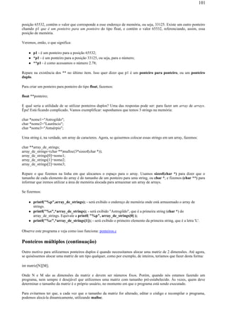 posição 65532, contém o valor que corresponde a esse endereço de memória, ou seja, 33125. Existe um outro ponteiro
chamdo p1 que é um ponteiro para um ponteiro do tipo float, e contém o valor 65532, referenciando, assim, essa
posição de memória.
Veremos, então, o que significa:
p1 - é um ponteiro para a posição 65532;
*p1 - é um ponteiro para a posição 33125, ou seja, para o número;
**p1 - é como acessamos o número 2.78;
Repare na existência dos ** no último item. Isso quer dizer que p1 é um ponteiro para ponteiro, ou um ponteiro
duplo.
Para criar um ponteiro para ponteiro do tipo float, fazemos:
float **ponteiro;
E qual seria a utilidade de se utilizar ponteiros duplos? Uma das respostas pode ser: para fazer um array de arrays.
Êpa! Está ficando complicado. Vamos exemplificar: suponhamos que temos 3 strings na memória:
char *nome1="Astrogildo";
char *nome2="Laurêncio";
char *nome3="Antuérpio";
Uma string é, na verdade, um array de caracteres. Agora, se quisermos colocar essas strings em um array, fazemos:
char **array_de_strings;
array_de_strings=(char **)malloc(3*sizeof(char *));
array_de_strings[0]=nome1;
array_de_strings[1]=nome2;
array_de_strings[2]=nome3;
Repare o que fizemos na linha em que alocamos o espaço para o array. Usamos sizeof(char *) para dizer que o
tamanho de cada elemento do array é do tamanho de um ponteiro para uma string, ou char *; e fizemos (char **) para
informar que iremos utilizar a área de memória alocada para armazenar um array de arrays.
Se fizermos:
printf("%p",array_de_strings); - será exibido o endereço de memória onde está armazenado o array de
strings.
printf("%s",*array_de_strings); - será exibido "Astrogildo", que é a primeira string (char *) do
array_de_strings. Equivale a printf( "%p", array_de_strings[0] );
printf("%c",*array_de_strings[1]); - será exibido o primeiro elemento da primeira string, que é a letra 'L'.
Observe este programa e veja como isso funciona: ponteiros.c
Ponteiros múltiplos (continuação)
Outro motivo para utilizarmos ponteiros duplos é quando necessitamos alocar uma matriz de 2 dimensões. Até agora,
se quiséssemos alocar uma matriz de um tipo qualquer, como por exemplo, de inteiros, teríamos que fazer desta forma:
int matriz[N][M];
Onde N e M são as dimensões da matriz e devem ser números fixos. Porém, quando nós estamos fazendo um
programa, nem sempre é desejável que utilizemos uma matriz com tamanho pré-estabelecido. Às vezes, quem deve
determinar o tamanho da matriz é o próprio usuário, no momento em que o programa está sendo executado.
Para evitarmos ter que, a cada vez que o tamanho da matriz for alterado, editar o código e recompilar o programa,
podemos alocá-la dinamicamente, utilizando malloc.
101
 
