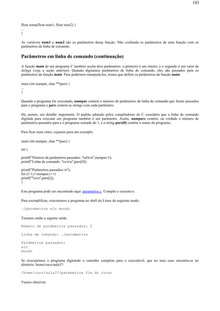 float soma(float num1, float num2) {
...
}
As variáveis num1 e num2 são os parâmetros dessa função. Não confunda os parâmetros de uma função com os
parâmetros de linha de comando.
Parâmetros em linha de comando (continuação)
A função main de um programa C também aceita dois parâmetros: o primeiro é um inteiro, e o segundo é um vetor de
strings (veja a seção anterior). Quando digitamos parâmetros de linha de comando, eles são passados para os
parâmetros da função main. Para podermos manipulá-los, temos que definir os parâmetros da função main:
main (int numpar, char **pars) {
...
}
Quando o programa for executado, numpar conterá o número de parâmetros de linha de comando que foram passados
para o programa e pars conterá as strings com cada parâmetro.
Há, porém, um detalhe importante. O padrão adotado pelos compiladores de C considera que a linha de comando
digitada para executar um programa também é um parâmetro. Assim, numpars contém, na verdade o número de
parâmetros passados para a o programa somado de 1, e a string pars[0] contém o nome do programa.
Para ficar mais claro, vejamos para um exemplo:
main (int numpar, char **pars) {
int i;
printf("Número de parâmetros passados: %dnn",numpar-1);
printf("Linha de comando: %snn",pars[0]);
printf("Parâmetros passados:n");
for (i=1;i<numpar;i++)
printf("%sn",pars[i]);
}
Este programa pode ser encontrado aqui: parametros.c. Compile e execute-o.
Para exemplificar, executemos o programa no shell do Linux do seguinte modo:
./parametros alo mundo
Teremos então a segunte saída:
Número de parâmetros passados: 2
Linha de comando: ./parametros
Parâmetros passados:
alo
mundo
Se executarmos o programa digitando o caminho completo para o executável, que no meu caso encontra-se no
diretório /home/cuco/aula37:
/home/cuco/aula37/parametros fim do curso
Vamos observar:
103
 