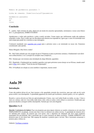 Número de parâmetros passados: 3
Linha de comando: /home/cuco/aula37/parametros
Parâmetros passados:
fim
do
curso
Conclusão
É... acabou. Após semanas de aulas, depois de um monte de conceitos apresentados, terminamos o nosso curso básico
de C. E, principalmente, SOBREVIVEMOS!
Agradecemos a todos pela paciência e pelos e-mails enviados. Foram tantos que infelizmente ainda não pudemos
responder a todos. Peço a todos que me desculpem pela demora em respondê-los; agora que o curso foi terminado terei
mais tempo para poder ler e retornar as suas mensagens.
Continuem mandando suas sugestões por e-mail para o próximo curso a ser ministrado no nosso site. Estaremos
considerando cada opinião.
Muito Obrigado e Boa Sorte a todos!
PS.: Ahá! Estão achando que vão escapar da prova? Preparem-se para as próximas semanas, é fundamental você aferir
seus conhecimentos e ver a correção de exemplos mais complexos...
PS2.: Semana que vem teremos uma introdução de artigo diferente, aguardem.
PS3.: Repetindo, é fundamental que mandem sugestões com quais próximos cursos deseja ver no OLinux, mande email
para o Elias com o subject "Tema da área de Programação".
PS4.: O Feedback em relação ao curso também é importante, mesmo email.
Aula 39
Introdução
Como não poderia deixar de ser, hoje teremos a tão aguardada correção dos exercícios, para que cada um de vocês
possa avaliar o seu desempenho. A quantidade gigantesca de emails que recebemos, estamos gratos, e aí vai o gabarito.
Ressalva: a prova deveria ser feita em aproximadamente 4 horas, caso você tenha ficado na média, ou seja, 1 hora a
mais ou a menos, tudo ok. Caso tenha saido desse valor, releia as aulas e tente refazer os exercícios. Estude para que
possa nos desafios conseguir melhor desempenho. Semana que vem está chegando.
Questões 1 e 2
Questão 1 (estruturas de dados): Faça um programa que peça alguns números ao usuário, armazene-os em uma lista
SIMPLESMENTE encadeada, inverta esta lista e liste os números em ordem inversa. A quantidade de números deve
ser definida pelo usuário, da maneira que você quiser, mas o algoritmo de ordenação não deve supor nenhuma
quantidade fixa pré-definida. Não é permitido que se usem estruturas de dados auxiliares. Trabalhe SOMENTE com
ponteiros para os nós desta lista. Não esqueça de atualizar o ponteiro para o nó-raiz. Não é necessário armazenar o
ponteiro para o último nó.
Gabarito: Verifique a resposta
104
 