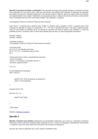 Questão 2 (estruturas de dados e ordenação): Uma operação de merge é feita quando juntamos os elementos de duas
listas ordenadas em uma terceira lista, sendo que esta terceira lista também está ordenada. O algoritmo de ordenação
que utiliza este processo é chamado mergesort e é tão eficiente quanto o heapsort, apesar de exigir o dobro da memória,
nas implementações mais simples. Implemente um programa que faça o merge de duas listas de inteiros, como descrito
acima. O programa deverá conter uma função merge(), cujo protótipo é o seguinte:
void merge(int *lista1,int *lista2,int *lista3,int tam1,int tam2);
onde "lista1" é o ponteiro para a primeira lista, "lista2" é o ponteiro para a segunda e "lista3", o ponteiro para a lista
resultante da operação de merge. Os argumentos "t1" e "t2" são os tamanhos da lista1 e da lista2, respectivamente.
Antes de esta função ser chamada, deve ser alocada na memória uma lista de inteiros cujo tamanho é a soma dos
tamanhos da lista1 e da lista2 e deve-se fazer lista3 apontar para esta lista. O corpo do programa está abaixo:
#include <stdio.h>
#include <stdlib.h>
//prototipo da funcao:
void merge(int *lista1,int *lista2,int *lista3,int tam1,int tam2);
void main(void){
int t1, t2, t3; //os tamanhos das listas.
int *l1, *l2, *l3; // os ponteiros para as listas.
int i;
//Neste ponto deve-se fazer o preenchimento das listas,
//como voce quiser.
//Faca t1 e t2 conterem os tamanhos da lista1 e
//da lista2, respectivamente.
t3=t1+t2;
l3=(int*)malloc(t3*sizeof(int));
if(l3==NULL){
printf("%sn","Erro de alocacao de memoria");
return; //sai do programa
}
merge(l1,l2,l3,t1,t2);
for(i=0;i<t3;i++){
printf("%dn",l3[i]);
}
}//fim main()
Gabarito: Verifique a resposta
Questão 3
Questão 3 (ponteiro para função): Implemente um interpretador rudimentar, que execute as 4 operações aritméticas
elementares, além de mostrar resultados destas operações na tela. A sintaxe da linguagem entendida pelo interpretador
é a seguinte (o que está escrito depois dos dois pontos não faz parte da linguagem):
sum op1 op2 :soma os operandos op1 e op2 e mostra o resultado na tela
105
 