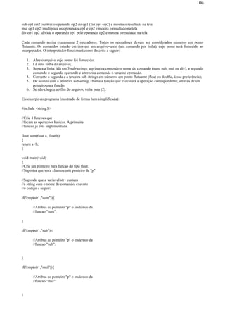 sub op1 op2 :subtrai o operando op2 do op1 (faz op1-op2) e mostra o resultado na tela
mul op1 op2 :multiplica os operandos op1 e op2 e mostra o resultado na tela
div op1 op2 :divide o operando op1 pelo operando op2 e mostra o resultado na tela
Cada comando aceita exatamente 2 operadores. Todos os operadores devem ser considerados números em ponto
flutuante. Os comandos estarão escritos em um arquivo-texto (um comando por linha), cujo nome será fornecido ao
interpretador. O interpretador funcionará como descrito a seguir:
1. Abre o arquivo cujo nome foi fornecido;
2. Lê uma linha do arquivo;
3. Separa a linha lida em 3 sub-strings: a primeira contendo o nome do comando (sum, sub, mul ou div), a segunda
contendo o segundo operando e a terceira contendo o terceiro operando.
4. Converte a segunda e a terceira sub-strings em números em ponto flutuante (float ou double, à sua preferência);
5. De acordo com a primeira sub-string, chama a função que executará a operação correspondente, através de um
ponteiro para função;
6. Se não chegou ao fim do arquivo, volta para (2).
Eis o corpo do programa (mostrado de forma bem simplificada):
#include <string.h>
//Crie 4 funcoes que
//facam as operacoes basicas. A primeira
//funcao já está implementada.
float sum(float a, float b)
{
return a+b;
}
void main(void)
{
//Crie um ponteiro para funcao do tipo float.
//Suponha que voce chamou este ponteiro de "p"
//Supondo que a variavel str1 contem
//a string com o nome do comando, executo
//o codigo a seguir:
if(!cmp(str1,"sum")){
//Atribua ao ponteiro "p" o endereco da
//funcao "sum".
}
if(!cmp(str1,"sub")){
//Atribua ao ponteiro "p" o endereco da
//funcao "sub".
}
if(!cmp(str1,"mul")){
//Atribua ao ponteiro "p" o endereco da
//funcao "mul".
}
106
 