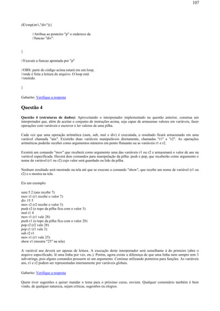 if(!cmp(str1,"div")){
//Atribua ao ponteiro "p" o endereco da
//funcao "div".
}
//Execute a funcao apontada por "p"
//OBS: parte do código acima estará em um loop,
//onde é feita a leitura do arquivo. O loop está
//omitido.
}
Gabarito: Verifique a resposta
Questão 4
Questão 4 (estruturas de dados): Aproveitando o interpretador implementado na questão anterior, construa um
interpretador que, além de aceitar o conjunto de instruções acima, seja capaz de armazenar valores em variáveis, fazer
operações com variáveis e escrever e ler valores de uma pilha.
Cada vez que uma operação aritmética (sum, sub, mul e div) é executada, o resultado ficará armazenado em uma
variável chamada "ans". Existirão duas variáveis manipuláveis diretamente, chamadas "r1" e "r2". As operações
aritméticas poderão receber como argumentos números em ponto flutuante ou as variáveis r1 e r2.
Existirá um comando "mov" que receberá como argumento uma das variáveis r1 ou r2 e armazenará o valor de ans na
variável especificada. Haverá dois comandos para manipulação da pilha: push e pop, que receberão como argumento o
nome da variável (r1 ou r2) cujo valor será guardado ou lido da pilha.
Nenhum resultado será mostrado na tela até que se execute o comando "show", que recebe um nome de variável (r1 ou
r2) e o mostra na tela.
Eis um exemplo:
sum 5 2 (ans recebe 7)
mov r1 (r1 recebe o valor 7)
div 15 5
mov r2 (r2 recebe o valor 3)
push r2 (o topo da pilha fica com o valor 3)
mul r1 4
mov r1 (r1 vale 28)
push r1 (o topo da pilha fica com o valor 28)
pop r2 (r2 vale 28)
pop r1 (r1 vale 3)
sub r2 r1
mov r1 (r1 vale 25)
show r1 (mostra "25" na tela)
A variável ans deverá ser apenas de leitura. A execução deste interpretador será semelhante à do primeiro (abre o
arquivo especificado, lê uma linha por vez, etc.). Porém, agora existe a diferença de que uma linha nem sempre tem 3
sub-strings, pois alguns comandos possuem só um argumento. Continue utilizando ponteiros para funções. As variáveis
ans, r1 e r2 podem ser representadas internamente por variáveis globais.
Gabarito: Verifique a resposta
Quem tiver sugestões e quiser mandar o tema para o próximo curso, enviem. Qualquer comentário também é bem
vindo, de qualquer natureza, sejam críticas, sugestões ou elogios.
107
 