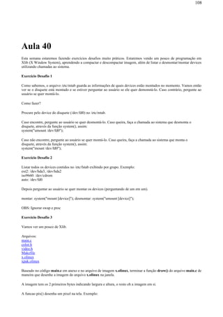 Aula 40
Esta semana estaremos fazendo exercícios desafios muito práticos. Estaremos vendo um pouco de programação em
Xlib (X Window System), aprendendo a compactar e descompactar imagem, além de listar e desmontar/montar devices
utilizando chamadas ao sistema.
Exercício Desafio 1
Como sabemos, o arquivo /etc/mtab guarda as informações de quais devices estão montados no momento. Vamos então
ver se o disquete está montado e se estiver perguntar ao usuário se ele quer demonstá-lo. Caso contrário, pergunte ao
usuário se quer montá-lo.
Como fazer?
Procure pelo device do disquete (/dev/fd0) no /etc/mtab.
Caso encontre, pergunte ao usuário se quer desmontá-lo. Caso queira, faça a chamada ao sistema que desmonta o
disquete, através da função system(), assim:
system("umount /dev/fd0");
Caso não encontre, pergunte ao usuário se quer montá-lo. Caso queira, faça a chamada ao sistema que monta o
disquete, através da função system(), assim:
system("mount /dev/fd0");
Exercício Desafio 2
Listar todos os devices contidos no /etc/fstab exibindo por grupo. Exemplo:
ext2: /dev/hda3, /dev/hda2
iso9660: /dev/cdrom
auto: /dev/fd0
Depois perguntar ao usuário se quer montar os devices (perguntando de um em um).
montar: system("mount [device]"); desmontar: system("umount [device]");
OBS: Ignorar swap e proc
Exercício Desafio 3
Vamos ver um pouco de Xlib.
Arquivos:
main.c
color.h
video.h
Makefile
x.olinux
xpak.olinux
Baseado no código main.c em anexo e no arquivo de imagem x.olinux, terminar a função draw() do arquivo main.c de
maneira que desenhe a imagem do arquivo x.olinux na janela.
A imagem tem os 2 primeiros bytes indicando largura e altura, o resto eh a imagem em si.
A funcao pix() desenha um pixel na tela. Exemplo:
108
 