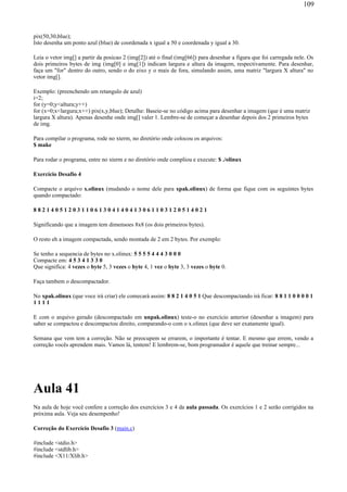pix(50,30,blue);
Isto desenha um ponto azul (blue) de coordenada x igual a 50 e coordenada y igual a 30.
Leia o vetor img[] a partir da posicao 2 (img[2]) até o final (img[66]) para desenhar a figura que foi carregada nele. Os
dois primeiros bytes de img (img[0] e img[1]) indicam largura e altura da imagem, respectivamente. Para desenhar,
faça um "for" dentro do outro, sendo o do eixo y o mais de fora, simulando assim, uma matriz "largura X altura" no
vetor img[].
Exemplo: (preenchendo um retangulo de azul)
i=2;
for (y=0;y<altura;y++)
for (x=0;x<largura;x++) pix(x,y,blue); Detalhe: Baseie-se no código acima para desenhar a imagem (que é uma matriz
largura X altura). Apenas desenhe onde img[] valer 1. Lembre-se de começar a desenhar depois dos 2 primeiros bytes
de img.
Para compilar o programa, rode no xterm, no diretório onde colocou os arquivos:
$ make
Para rodar o programa, entre no xterm e no diretório onde compliou e execute: $ ./olinux
Exercício Desafio 4
Compacte o arquivo x.olinux (mudando o nome dele para xpak.olinux) de forma que fique com os seguintes bytes
quando compactado:
8 8 2 1 4 0 5 1 2 0 3 1 1 0 6 1 3 0 4 1 4 0 4 1 3 0 6 1 1 0 3 1 2 0 5 1 4 0 2 1
Significando que a imagem tem dimensoes 8x8 (os dois primeiros bytes).
O resto eh a imagem compactada, sendo montada de 2 em 2 bytes. Por exemplo:
Se tenho a sequencia de bytes no x.olinux: 5 5 5 5 4 4 4 3 0 0 0
Compacte em: 4 5 3 4 1 3 3 0
Que significa: 4 vezes o byte 5, 3 vezes o byte 4, 1 vez o byte 3, 3 vezes o byte 0.
Faça tambem o descompactador.
No xpak.olinux (que voce irá criar) ele comecará assim: 8 8 2 1 4 0 5 1 Que descompactando irá ficar: 8 8 1 1 0 0 0 0 1
1 1 1 1
E com o arquivo gerado (descompactado em unpak.olinux) teste-o no exercício anterior (desenhar a imagem) para
saber se compactou e descompactou direito, comparando-o com o x.olinux (que deve ser exatamente igual).
Semana que vem tem a correção. Não se preocupem se errarem, o importante é tentar. E mesmo que errem, vendo a
correção vocês aprendem mais. Vamos lá, tentem! E lembrem-se, bom programador é aquele que treinar sempre...
Aula 41
Na aula de hoje você confere a correção dos exercícios 3 e 4 da aula passada. Os exercícios 1 e 2 serão corrigidos na
próxima aula. Veja seu desempenho!
Correção do Exercício Desafio 3 (main.c)
#include <stdio.h>
#include <stdlib.h>
#include <X11/Xlib.h>
109
 