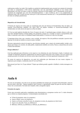 explicaremos melhor isso tudo). Ela é padrão no sentindo de implementar(ter para executar) um conjunto de instruções
que todos os computadores e SO's devem implementar, mas são especialmente adaptados ao seu sistema atual.
Basicamente, ela existe em todos os tipos de sistemas, funciona de forma padrão, mas, é internamente escrita para a
arquitetura de computador que você está utilizando(arquitetura == tipo). Lembre-se, não se vive simplesmente da
arquitetura Intel, i386. Existem diversas outras por aí, uma característica marcante do C é sua portabilidade(capacidade
de rodar em múltiplas plataformas).
Dispositivos de Entrada/Saída
O Sistema de Arquivos do Linux pode ser considerado parte ativa do Sistema de Entrada/Saída, fluxo de dados, em
sistemas Unix-Like(Linux também). Em vários SO's, ele próprio coordena os recursos/movimentação entre
entrada/saída, isso tudo através de arquivos ou fluxo de dados.
O C faz isso tudo implícito (herdado dos Unix). O arquivo de onde o C geralmente pega a entrada, chama-se stdin, que
quer dizer Standard Input(ou entrada padrão). Ele geralmente costuma ser o Teclado. O arquivo correspondente para
saída, é conhecido como stdout, ou Standard Output (saída padrão). O monitor de vídeo faz esse papel.
É importante deixar claro, que o monitor e nem o teclado, são arquivos. Eles são periféricos reais(não é possível reler
algo que foi enviado ao monitor ou rescrever para o teclado).
Devemos representa-los através de arquivos, mas devemos entender, que o arquivo de entrada padrão, teclado, serve
apenas para leitura. Já o monitor, de saída padrão, simplesmente trabalha com escrita. Nota-se, características de escrita
e leitura bem definidos.
Porque utilizá-los ?
Uma boa explicação para utilizarmos os tais arquivos é nos abstermos de como funcionam a fundo, é realmente essa
"camada" de abstração. Pensarmos simplesmente em utiliza-los (tudo ficará claro com o tempo). Com isso criamos essa
camada que pode ser utilizado com diversos outros tipos de periféricos, de forma igualmente transparente e fácil.
Os nomes do arquivos de dispositivos, em geral são conhecidos por abreviaturas de seus nomes originais. A
impressora, por exemplo, é conhecida como LP, ou Line Printer.
Bem pessoal, por hoje é só. O que acharam ? Espero que tenham gostado, aguardo o feedback e muitas mensagens nos
fóruns.
Aula 6
Só aviso aos navegantes, essa aula vai ser um pouco grandinha mas semana que vem piora! Estou brincando, vamos lá
que tem muito o que falar .. fiquem tranqüilos, tudo é normal e o aprendizado sempre faz parte de uma fase, depois as
coisas vão se encaixando e fica tudo mais tranqüilo, todos conseguirão superar.
Extensões de arquivo
Existe uma convenção usada pelos compiladores para denominarmos os programas escritos em C e todos elementos
que se referem ao conjunto programa. As denominações encontradas são:
O fonte do programa: nome_do_programa.c
Arquivo Objeto: nome_do_programa.o
Arquivo no formato executável: nome_do_programa ou nome_do_programa.exe (não Linux)
Arquivo de cabeçalho: Nome_da_Biblioteca.h
Biblioteca: libNome_da_Biblioteca.so libNome_da_Biblioteca.a
11
 