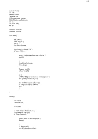 XEvent event;
int w,h;
Display *disp;
Window win;
Colormap cmap_padrao;
XSetWindowAttributes attr;
int sc;
int pixel[256];
GC gc;
#include "video.h"
#include "color.h"
void draw() {
FILE *arq;
char img[102];
int i,x,y;
int altura, largura;
arq=fopen("x.olinux","rb");
if (arq==NULL) {
printf("Arquivo x.olinux nao existen");
exit(0);
}
fread(img,1,66,arq);
fclose(arq);
largura=img[0];
altura=img[1];
i=2;
/* 50 e +50 para ver mais no meio da janela */
for (y=50;y<altura+50;y++)
for (x=50;x<largura+50;x++) {
if (img[i]==1) pix(x,y,blue);
i++;
}
}
main() {
int fim=0;
Window root;
w=h=512;
// Tenta abrir o Display 0 do X
disp=XOpenDisplay(0);
if (disp==NULL) {
printf("Erro ao abrir displayn");
exit(0);
}
// Screen (tela)
sc=XDefaultScreen(disp);
110
 
