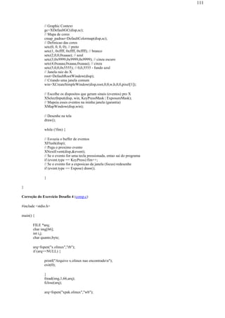 // Graphic Context
gc=XDefaultGC(disp,sc);
// Mapa de cores
cmap_padrao=DefaultColormap(disp,sc);
// Definicao das cores
setc(0, 0, 0, 0); // preto
setc(1, 0xffff, 0xffff, 0xffff); // branco
setc(2,0,0,0xaaaa); // azul
setc(3,0x9999,0x9999,0x9999); // cinza escuro
setc(4,0xaaaa,0xaaaa,0xaaaa); // cinza
setc(5,0,0,0x5555); // 0,0,5555 - fundo azul
// Janela raiz do X
root=DefaultRootWindow(disp);
// Criando uma janela comum
win=XCreateSimpleWindow(disp,root,0,0,w,h,0,0,pixel[1]);
// Escolhe os dispositos que geram sinais (eventos) pro X
XSelectInput(disp, win, KeyPressMask | ExposureMask);
// Mapeia esses eventos na minha janela (garantia)
XMapWindow(disp,win);
// Desenhe na tela
draw();
while (!fim) {
// Esvazia o buffer de eventos
XFlush(disp);
// Pega o proximo evento
XNextEvent(disp,&event);
// Se o evento for uma tecla pressionada, entao sai do programa
if (event.type == KeyPress) fim++;
// Se o evento for a exposicao da janela (focus) redesenhe
if (event.type == Expose) draw();
}
}
Correção do Exercício Desafio 4 (comp.c)
#include <stdio.h>
main() {
FILE *arq;
char img[66];
int i,j;
char quanto,byte;
arq=fopen("x.olinux","rb");
if (arq==NULL) {
printf("Arquivo x.olinux nao encontradon");
exit(0);
}
fread(img,1,66,arq);
fclose(arq);
arq=fopen("xpak.olinux","wb");
111
 