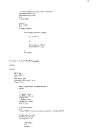 // Escreve os 2 primeiros bytes (indica o tamanho)
fwrite(&img[0],1,1,arq);
fwrite(&img[1],1,1,arq);
j=2;
while (j<66) {
quanto=1;
byte=img[j];
j++;
if (img[j]==byte) {
while (img[j]==byte && j<66) {
j++; quanto++;
}
fwrite(&quanto,1,1,arq);
fwrite(&byte,1,1,arq);
}
fclose(arq);
}
Correção do Exercício Desafio 4 (unpak.c)
#include
main() {
FILE *arq;
char img[66];
int i;
char quanto,byte;
arq=fopen("xpak.olinux","rb");
if (arq==NULL) {
printf("Arquivo xpak.olinux nao existen");
exit(0);
}
// Pegando largura
fread(&byte,1,1,arq);
img[0]=byte;
// Pegando altura
fread(&byte,1,1,arq);
img[1]=byte;
// Descompactando
i=2;
while (i<66) { // Ja sabemos que descompactado vai ter tamanho 66
fread(&quanto,1,1,arq);
fread(&byte,1,1,arq);
while (quanto != 0) {
img[i]=byte;
i++;
quanto--;
112
 