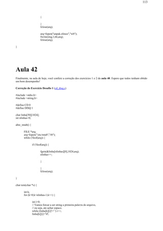 }
}
fclose(arq);
arq=fopen("unpak.olinux","wb");
fwrite(img,1,66,arq);
fclose(arq);
}
Aula 42
Finalmente, na aula de hoje, você confere a correção dos exercícios 1 e 2 da aula 40. Espero que todos tenham obtido
um bom desempenho!
Correção do Exercício Desafio 1 (cd_disq.c)
#include <stdio.h>
#include <string.h>
#define CD 0
#define DISQ 1
char linha[50][1024];
int nlinhas=0;
abre_mtab() {
FILE *arq;
arq=fopen("/etc/mtab","rb");
while (!feof(arq)) {
if (!feof(arq)) {
fgets(&linha[nlinhas][0],1024,arq);
nlinhas++;
}
}
fclose(arq);
}
char tem(char *s) {
int k;
for (k=0;k<nlinhas-1;k++) {
int i=0;
// Vamos forcar a ser string a primeira palavra do arquivo,
// ou seja, ate achar espaco.
while (linha[k][i]!=' ') i++;
linha[k][i]='0';
113
 