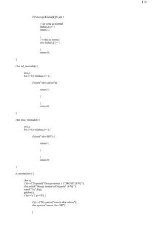if (!strcmp(&linha[k][0],s)) {
// ok volta ao normal
linha[k][i]=' ';
return 1;
}
// volta ao normal
else linha[k][i]=' ';
}
return 0;
}
char cd_montado() {
int i,j;
for (i=0;i<nlinhas;i++) {
if (tem("/dev/cdrom")) {
return 1;
}
}
return 0;
}
char disq_montado() {
int i,j;
for (i=0;i<nlinhas;i++) {
if (tem("/dev/fd0")) {
return 1;
}
}
return 0;
}
p_montar(int i) {
char q;
if (i==CD) printf("Deseja montar o CDROM? [S/N] ");
else printf("Deseja montar o Disquete? [S/N] ");
scanf("%c",&q);
getchar();
if (q=='s' || q=='S') {
if (i==CD) system("mount /dev/cdrom");
else system("mount /dev/fd0");
}
114
 
