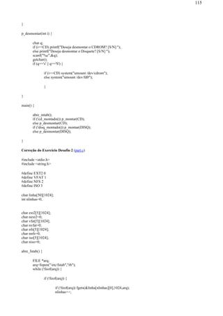 }
p_desmontar(int i) {
char q;
if (i==CD) printf("Deseja desmontar o CDROM? [S/N] ");
else printf("Deseja desmontar o Disquete? [S/N] ");
scanf("%c",&q);
getchar();
if (q=='s' || q=='S') {
if (i==CD) system("umount /dev/cdrom");
else system("umount /dev/fd0");
}
}
main() {
abre_mtab();
if (!cd_montado()) p_montar(CD);
else p_desmontar(CD);
if (!disq_montado()) p_montar(DISQ);
else p_desmontar(DISQ);
}
Correção do Exercício Desafio 2 (part.c)
#include <stdio.h>
#include <string.h>
#define EXT2 0
#define VFAT 1
#define NFS 2
#define ISO 3
char linha[50][1024];
int nlinhas=0;
char ext2[5][1024];
char next2=0;
char vfat[5][1024];
char nvfat=0;
char nfs[5][1024];
char nnfs=0;
char iso[5][1024];
char niso=0;
abre_fstab() {
FILE *arq;
arq=fopen("/etc/fstab","rb");
while (!feof(arq)) {
if (!feof(arq)) {
if (!feof(arq)) fgets(&linha[nlinhas][0],1024,arq);
nlinhas++;
115
 