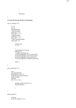 }
}
fclose(arq);
}
Correção do Exercício Desafio 2 (continuação)
char ver_tipo(char *s) {
int i=0;
int j=0;
char buffer[256];
// primeiro espaco
while (s[i]!=' ') i++;
while (s[i]==' ') i++;
// segundo espaco
while (s[i]!=' ') i++;
while (s[i]==' ') i++;
// Achei, copia para buffer
while (s[i]!=' ') {
buffer[j]=s[i];
i++; j++;
}
// para indicar fim de string
buffer[j]='0';
// compara ignorando case
if (!strcasecmp(buffer,"ext2")) return EXT2;
if (!strcasecmp(buffer,"vfat")) return VFAT;
if (!strcasecmp(buffer,"nfs")) return NFS;
if (!strcasecmp(buffer,"iso9660")) return ISO;
return -1;
}
perg_montar(char *s) {
char c;
char comando[256];
printf("Device: %sn",s);
printf("Deseja monta-lo? [S/N] ");
scanf("%c",&c);
getchar();
if (c=='s' || c=='S') {
sprintf(comando,"mount %s",s);
system(comando);
}
}
separa_grupos() {
int k,tipo;
for (k=0;k<nlinhas-1;k++) {
116
 