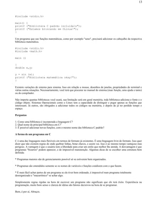 #include <stdio.h>
main() {
printf ("Biblioteca C padrão incluidan");
printf ("Estamos brincando em OLinux!");
}
Um programa que use funções matemáticas, como por exemplo "seno", precisará adicionar os cabeçalho da respectiva
biblioteca matemática.
#include <stdio.h>
#include <math.h>
main ()
{
double x,y;
y = sin (x);
printf ("Biblioteca matemática okay!");
}
Existem variações de sistema para sistema. Isso em relação a mouse, desenhos de janelas, propriedades do terminal e
várias outras situações. Necessariamente, você terá que procurar no manual do sistema (man função, uma ajuda e tanto)
ou do compilador.
Não importa quantas bibliotecas você usará, sua limitação será em geral memória, toda biblioteca adiciona o fonte e o
código objeto. Sistemas Operacionais como o Linux tem a capacidade de distinguir e pegar apenas as funções que
interessam. Já outros, são obrigados a adicionar todos os códigos na memória, e depois de já ter perdido tempo e
espaço.
Perguntas
1. Como uma biblioteca é incorporada a linguagem C?
2. Qual nome da principal biblioteca em C?
3. É possível adicionar novas funções, com o mesmo nome das biblioteca C padrão?
A forma de um programa em C
C é uma das linguagens mais flexíveis em termos de formato já existentes. É uma linguagem livre de formato. Isso quer
dizer que não existem regras de onde quebrar linhas, botar chaves, e assim vai. Isso é ao mesmo tempo vantajoso mas
perigoso. A vantagem é que o usuário tem a liberdade para criar um estilo que melhor lhe atenda. A desvantagem é que
programas "bizarros" podem aparecer, e de impossível manutenção. Algumas dicas de se escolher uma estrutura bem
definida:
* Programas maiores são de gerenciamento possível só se estiverem bem organizados.
* Programas são entendidos somente se os nomes de variáveis e funções condizem com o que fazem.
* É mais fácil achar partes de um programa se ele tiver bem ordenado, é impossível num programa totalmente
desorganizado e "macarrônico" se achar algo.
Simplesmente regras rígidas na hora de escrever um programa não significam que ele terá êxito. Experiência na
programação, muito bom senso e clareza de idéias são fatores decisivos na hora de se programar.
Bem, é por aí, Abraços.
13
 