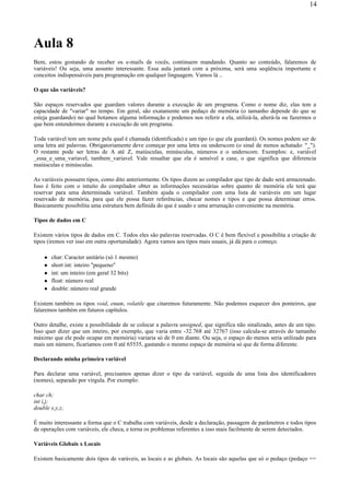 Aula 8
Bem, estou gostando de receber os e-mails de vocês, continuem mandando. Quanto ao conteúdo, falaremos de
variáveis! Ou seja, uma assunto interessante. Essa aula juntará com a próxima, será uma seqüência importante e
conceitos indispensáveis para programação em qualquer linguagem. Vamos lá ..
O que são variáveis?
São espaços reservados que guardam valores durante a execução de um programa. Como o nome diz, elas tem a
capacidade de "variar" no tempo. Em geral, são exatamente um pedaço de memória (o tamanho depende do que se
esteja guardando) no qual botamos alguma informação e podemos nos referir a ela, utilizá-la, alterá-la ou fazermos o
que bem entendermos durante a execução de um programa.
Toda variável tem um nome pela qual é chamada (identificada) e um tipo (o que ela guardará). Os nomes podem ser de
uma letra até palavras. Obrigatoriamente deve começar por uma letra ou underscore (o sinal de menos achatado: "_").
O restante pode ser letras de A até Z, maiúsculas, minúsculas, números e o underscore. Exemplos: e, variável
_essa_e_uma_variavel, tambem_variavel. Vale ressaltar que ela é sensível a case, o que significa que diferencia
maiúsculas e minúsculas.
As variáveis possuem tipos, como dito anteriormente. Os tipos dizem ao compilador que tipo de dado será armazenado.
Isso é feito com o intuito do compilador obter as informações necessárias sobre quanto de memória ele terá que
reservar para uma determinada variável. Também ajuda o compilador com uma lista de variáveis em um lugar
reservado de memória, para que ele possa fazer referências, checar nomes e tipos e que possa determinar erros.
Basicamente possibilita uma estrutura bem definida do que é usado e uma arrumação conveniente na memória.
Tipos de dados em C
Existem vários tipos de dados em C. Todos eles são palavras reservadas. O C é bem flexível e possibilita a criação de
tipos (iremos ver isso em outra oportunidade). Agora vamos aos tipos mais usuais, já dá para o começo.
char: Caracter unitário (só 1 mesmo)
short int: inteiro "pequeno"
int: um inteiro (em geral 32 bits)
float: número real
double: número real grande
Existem também os tipos void, enum, volatile que citaremos futuramente. Não podemos esquecer dos ponteiros, que
falaremos também em futuros capítulos.
Outro detalhe, existe a possibilidade de se colocar a palavra unsigned, que significa não sinalizado, antes de um tipo.
Isso quer dizer que um inteiro, por exemplo, que varia entre -32.768 até 32767 (isso calcula-se através do tamanho
máximo que ele pode ocupar em memória) variaria só de 0 em diante. Ou seja, o espaço do menos seria utilizado para
mais um número, ficaríamos com 0 até 65535, gastando o mesmo espaço de memória só que de forma diferente.
Declarando minha primeira variável
Para declarar uma variável, precisamos apenas dizer o tipo da variável, seguida de uma lista dos identificadores
(nomes), separado por vírgula. Por exemplo:
char ch;
int i,j;
double x,y,z;
É muito interessante a forma que o C trabalha com variáveis, desde a declaração, passagem de parâmetros e todos tipos
de operações com variáveis, ele checa, e torna os problemas referentes a isso mais facilmente de serem detectados.
Variáveis Globais x Locais
Existem basicamente dois tipos de varáveis, as locais e as globais. As locais são aquelas que só o pedaço (pedaço ==
14
 