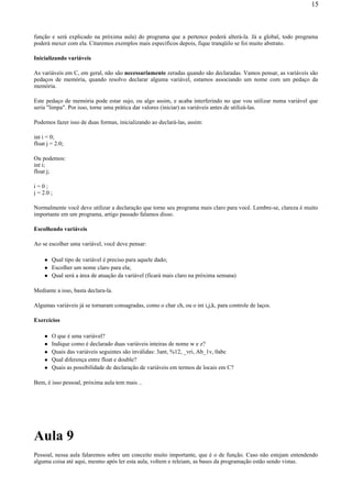 função e será explicado na próxima aula) do programa que a pertence poderá alterá-la. Já a global, todo programa
poderá mexer com ela. Citaremos exemplos mais específicos depois, fique tranqüilo se foi muito abstrato.
Inicializando variáveis
As variáveis em C, em geral, não são necessariamente zeradas quando são declaradas. Vamos pensar, as variáveis são
pedaços de memória, quando resolvo declarar alguma variável, estamos associando um nome com um pedaço da
memória.
Este pedaço de memória pode estar sujo, ou algo assim, e acaba interferindo no que vou utilizar numa variável que
seria "limpa". Por isso, torne uma prática dar valores (iniciar) as variáveis antes de utilizá-las.
Podemos fazer isso de duas formas, inicializando ao declará-las, assim:
int i = 0;
float j = 2.0;
Ou podemos:
int i;
float j;
i = 0 ;
j = 2.0 ;
Normalmente você deve utilizar a declaração que torne seu programa mais claro para você. Lembre-se, clareza é muito
importante em um programa, artigo passado falamos disso.
Escolhendo variáveis
Ao se escolher uma variável, você deve pensar:
Qual tipo de variável é preciso para aquele dado;
Escolher um nome claro para ela;
Qual será a área de atuação da variável (ficará mais claro na próxima semana)
Mediante a isso, basta declara-la.
Algumas variáveis já se tornaram consagradas, como o char ch, ou o int i,j,k, para controle de laços.
Exercícios
O que é uma variável?
Indique como é declarado duas variáveis inteiras de nome w e z?
Quais das variáveis seguintes são inválidas: 3ant, %12, _vri, Ab_1v, 0abc
Qual diferença entre float e double?
Quais as possibilidade de declaração de variáveis em termos de locais em C?
Bem, é isso pessoal, próxima aula tem mais ..
Aula 9
Pessoal, nessa aula falaremos sobre um conceito muito importante, que é o de função. Caso não estejam entendendo
alguma coisa até aqui, mesmo após ler esta aula, voltem e releiam, as bases da programação estão sendo vistas.
15
 