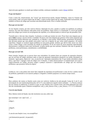 Aproveito para agradecer os emails que tenham recebido, continuem mandando e usem o fórum também.
O que são funções?
Como o nome diz, intuitivamente, são "coisas" que desenvolvem tarefas, funções! Brilhante, vamos lá. Funções são
caixas pretas, onde você passa algum tipo de dado, e espera receber algum tipo de saída. Explicando tecnicamente, são
módulos ou blocos de código que executam uma determinada tarefa. Essa é a melhor definição.
Para que servem elas?
As tais funções existem, por dois motivos básicos: depuração de erros, quando se quebra um problema em pedaços
menores, fica mais fácil detectar onde pode existir um problema. Outro motivo é a reutilização. É visível que grande
parte dos códigos que existem em um programa são repetidos, só se diferenciando as variáveis que são passadas a eles.
Trazendo para a vida real, duas situações. A primeira, eu tenho que montar um carro. Posso fazer uma máquina que eu
passe todas as peças e ela me retorne o resultado. Ou posso criar uma máquina que gerencie várias outras pequenas que
desempenham tarefas diferentes que, juntando-as, eu obtenho o carro pronto. Intuitivamente, gostaríamos da primeira,
mas devemos pensar que uma grande caixa preta é pior de se depurar do que várias outras pequenas e de tarefas
específicas. Imagine se acontece algum problema na caixa preta grande, teríamos que abri-la toda, mexer em várias
coisas e tentar chegar a uma conclusão em relação ao problema. Já em um monte de caixas pequenas especializadas,
detectaríamos o problema muito mais facilmente, só pelas tarefas que elas realizam. Podemos citar não só questão de
problemas, como performance, entendimento e confiabilidade.
Para que servem? (II)
Outra situação. Imagine que eu precise fazer uma calculadora. Eu poderia fazer um conjunto de operações (função),
que em um bolo de código calculasse todos os tipos de operações matemáticas desejáveis em minha calculadora no
momento. Agora pense, depois de 1 ano, eu preciso de 2 operações matemáticas das 15 que minha calculadora antiga
fazia, o que fazer ? Agregar o bolo de código com 15 funções, 13 delas desnecessárias? A modularização serve para o
reaproveitamento de código, devemos chegar a pedaços razoáveis e especializados de código que nos resolvam
problemas e que possamos utiliza-los depois.
Lembre-se, isso é uma prática não muito fácil, depende da experiência do profissional e como ele faz a análise inicial
do problema, quebrando-os em menores pedaços e chegando a módulos pequenos e ao mesmo tempo usuais.
Nomes
Bem, podemos dar nomes as funções assim como em variáveis, lembre-se da aula passada. Letras de A até Z, sem
preocupação de case (maiúscula/minúscula), de 0 a 9 e com underscore (aquele menos achatado, "_"). Precisa começar
por um caracter ou underscore. É sensitivo a case, ou seja, funções com o mesmo nome, mas letras diferentes (em case)
não são consideradas iguais. Podemos exemplificar: esta_e_uma_funcao e Esta_e_uma_funcao, o "E" ("e") é diferente!
Cara de uma função
Bem, falamos muito de função, mas não mostramos sua cara, então veja:
tipo nome(tipo1 var1, tipo2 var2, ...)
{
código1;
.
.
.
códigoN;
}
A cara de uma função é essa, vou exemplificar:
void diminuir(int parcela1, int parcela2)
{
16
 