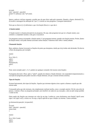 int total;
total = parcela1 - parcela2;
printf ("A subtracao vale: %d",total);
}
Ignore a palavra void por enquanto, acredite que ela quer dizer nada pelo momento. Quando a chamo, diminuir(5,3);,
eu recebo a mensagem da subtração de 5 por 3, e retorno ao meu programa. Conseguiu materializar?
Note que as chaves ({ e }) delimitam o que é da função (bloco) e o que não é.
A função main()
A função main() é a função principal de um programa. Ou seja, todo programa tem que ter a função main(), caso
contrário o compilador reclama e não gera o executável.
Um programa começa executando a função main(). E um programa termina, quando esta função termina. Porém, dentro
da função main() você pode chamar (executar) outras funções. Falaremos mais sobre o main() adiante.
Chamando funções
Bem, podemos chamar (executar) as funções do ponto que desejamos, desde que ela já tenha sido declarada. Ela desvia
o fluxo do programa, por exemplo:
main()
{
int a=10,b=3;
ação1;
ação2;
diminuir(a,b);
ação3;
}
Nota: neste exemplo ação 1, 2 e 3, podem ser qualquer comando (Até mesmo outra função).
O programa desviará o fluxo, após a "ação2", quando ele chamar a função diminuir. isto suspenderá temporariamente a
execução do programa para poder executar a função diminuir, até que a mesma termine (retorne).
Tipos de funções
Existem basicamente, dois tipos de funções. Aquelas que retornam alguma coisa a quem a chamou e aquela que não
retorna nada.
Começando pelas que não retornam, elas simplesmente realizam tarefas, como o exemplo anterior. Ela faz uma série de
passos, e retorna o fluxo ao programa principal, sem interferir em nada em sua execução, a não ser pelo tempo perdido
e saída na tela.
Outra opção são funções que retornam um valor de um tipo. Lembre-se, como declaramos uma função? tipoX nome
(tipo1 var1,tipo2 var2); e assim vai. Ou seja, o tipoX eqüivale ao que a função vai retornar. Vamos entender:
int diminuir(int parcela1, int parcela2)
{
int total;
total = parcela1 - parcela2;
return total;
}
main()
{
int a=10,b=3,total;
ação1;
ação2;
17
 