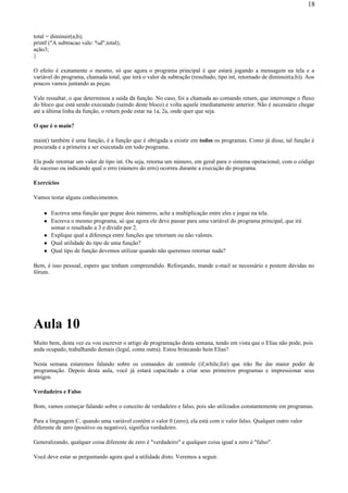 total = diminuir(a,b);
printf ("A subtracao vale: %d",total);
ação3;
}
O efeito é exatamente o mesmo, só que agora o programa principal é que estará jogando a mensagem na tela e a
variável do programa, chamada total, que terá o valor da subtração (resultado, tipo int, retornado de diminuir(a,b)). Aos
poucos vamos juntando as peças.
Vale ressaltar, o que determinou a saída da função. No caso, foi a chamada ao comando return, que interrompe o fluxo
do bloco que está sendo executado (saindo deste bloco) e volta aquele imediatamente anterior. Não é necessário chegar
até a última linha da função, o return pode estar na 1a, 2a, onde quer que seja.
O que é o main?
main() também é uma função, é a função que é obrigada a existir em todos os programas. Como já disse, tal função é
procurada e a primeira a ser executada em todo programa.
Ela pode retornar um valor de tipo int. Ou seja, retorna um número, em geral para o sistema operacional, com o código
de sucesso ou indicando qual o erro (número do erro) ocorreu durante a execução do programa.
Exercícios
Vamos testar alguns conhecimentos.
Escreva uma função que pegue dois números, ache a multiplicação entre eles e jogue na tela.
Escreva o mesmo programa, só que agora ele deve passar para uma variável do programa principal, que irá
somar o resultado a 3 e dividir por 2.
Explique qual a diferença entre funções que retornam ou não valores.
Qual utilidade do tipo de uma função?
Qual tipo de função devemos utilizar quando não queremos retornar nada?
Bem, é isso pessoal, espero que tenham compreendido. Reforçando, mande e-mail se necessário e postem dúvidas no
fórum.
Aula 10
Muito bem, desta vez eu vou escrever o artigo de programação desta semana, tendo em vista que o Elias não pode, pois
anda ocupado, trabalhando demais (legal, conta outra). Estou brincando hein Elias?
Nesta semana estaremos falando sobre os comandos de controle (if,while,for) que irão lhe dar maior poder de
programação. Depois desta aula, você já estará capacitado a criar seus primeiros programas e impressionar seus
amigos.
Verdadeiro e Falso
Bom, vamos começar falando sobre o conceito de verdadeiro e falso, pois são utilizados constantemente em programas.
Para a linguagem C, quando uma variável contém o valor 0 (zero), ela está com o valor falso. Qualquer outro valor
diferente de zero (positivo ou negativo), significa verdadeiro.
Generalizando, qualquer coisa diferente de zero é "verdadeiro" e qualquer coisa igual a zero é "falso".
Você deve estar se perguntando agora qual a utilidade disto. Veremos a seguir.
18
 