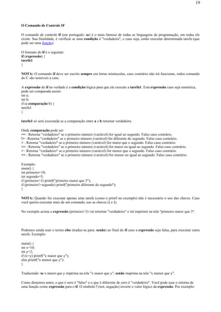 O Comando de Controle IF
O comando de controle if (em português: se) é o mais famoso de todas as linguagens de programação, em todas ele
existe. Sua finalidade, é verificar se uma condição é "verdadeira", e caso seja, então executar determinada tarefa (que
pode ser uma função).
O formato do if é o seguinte:
if (expressão) {
tarefa1
}
NOTA: O comando if deve ser escrito sempre em letras minúsculas, caso contrário não irá funcionar, todos comando
do C são sensíveis a case.
A expressão do if na verdade é a condição lógica para que ele execute a tarefa1. Esta expressão caso seja numérica,
pode ser comparada assim:
int a;
int b;
if (a comparação b) {
tarefa1
}
tarefa1 só será executada se a comparação entre a e b retornar verdadeira.
Onde comparação pode ser:
== : Retorna "verdadeiro" se o primeiro número (variável) for igual ao segundo. Falso caso contrário.
!= : Retorna "verdadeiro" se o primeiro número (variável) for diferente do segundo. Falso caso contrário.
> : Retorna "verdadeiro" se o primeiro número (variável) for maior que o segundo. Falso caso contrário.
>= : Retorna "verdadeiro" se o primeiro número (variável) for maior ou igual ao segundo. Falso caso contrário.
< : Retorna "verdadeiro" se o primeiro número (variável) for menor que o segundo. Falso caso contrário.
<= : Retorna "verdadeiro" se o primeiro número (variável) for menor ou igual ao segundo. Falso caso contrário.
Exemplo:
main() {
int primeiro=10;
int segundo=5;
if (primeiro>3) printf("primeiro maior que 3");
if (primeiro!=segundo) printf("primeiro diferente do segundo");
}
NOTA: Quando for executar apenas uma tarefa (como o printf no exemplo) não é necessário o uso das chaves. Caso
você queira executar mais de um comando, use as chaves ({ e }).
No exemplo acima a expressão (primeiro>3) vai retornar "verdadeiro" e irá imprimir na tela "primeiro maior que 3".
Podemos ainda usar o termo else (traduz-se para: senão) ao final do if caso a expressão seja falsa, para executar outra
tarefa. Exemplo:
main() {
int x=10;
int y=2;
if (x>y) printf("x maior que y");
else printf("x menor que y");
}
Traduzindo: se x maior que y imprima na tela "x maior que y", senão imprima na tela "x menor que y".
Como dissemos antes, o que é zero é "falso" e o que é diferente de zero é "verdadeiro". Você pode usar o retorno de
uma função como expressão para o if. O símbolo ! (not, negação) inverte o valor lógico da expressão. Por exemplo:
19
 