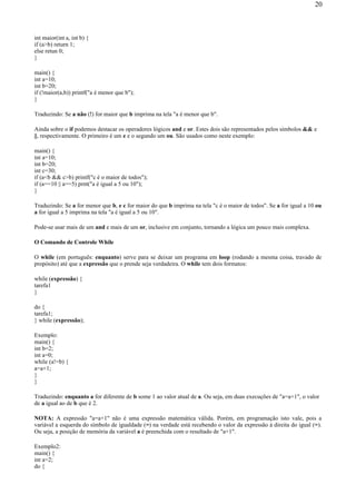 int maior(int a, int b) {
if (a>b) return 1;
else retun 0;
}
main() {
int a=10;
int b=20;
if (!maior(a,b)) printf("a é menor que b");
}
Traduzindo: Se a não (!) for maior que b imprima na tela "a é menor que b".
Ainda sobre o if podemos destacar os operadores lógicos and e or. Estes dois são representados pelos símbolos && e
||, respectivamente. O primeiro é um e e o segundo um ou. São usados como neste exemplo:
main() {
int a=10;
int b=20;
int c=30;
if (a<b && c>b) printf("c é o maior de todos");
if (a==10 || a==5) prnt("a é igual a 5 ou 10");
}
Traduzindo: Se a for menor que b, e c for maior do que b imprima na tela "c é o maior de todos". Se a for igual a 10 ou
a for igual a 5 imprima na tela "a é igual a 5 ou 10".
Pode-se usar mais de um and e mais de um or, inclusive em conjunto, tornando a lógica um pouco mais complexa.
O Comando de Controle While
O while (em português: enquanto) serve para se deixar um programa em loop (rodando a mesma coisa, travado de
propósito) até que a expressão que o prende seja verdadeira. O while tem dois formatos:
while (expressão) {
tarefa1
}
do {
tarefa1;
} while (expressão);
Exemplo:
main() {
int b=2;
int a=0;
while (a!=b) {
a=a+1;
}
}
Traduzindo: enquanto a for diferente de b some 1 ao valor atual de a. Ou seja, em duas execuções de "a=a+1", o valor
de a igual ao de b que é 2.
NOTA: A expressão "a=a+1" não é uma expressão matemática válida. Porém, em programação isto vale, pois a
variável a esquerda do símbolo de igualdade (=) na verdade está recebendo o valor da expressão à direita do igual (=).
Ou seja, a posição de memória da variável a é preenchida com o resultado de "a+1".
Exemplo2:
main() {
int a=2;
do {
20
 