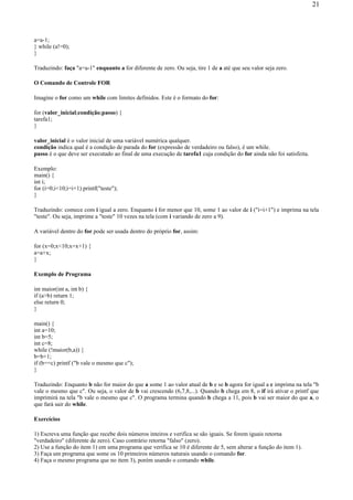 a=a-1;
} while (a!=0);
}
Traduzindo: faça "a=a-1" enquanto a for diferente de zero. Ou seja, tire 1 de a até que seu valor seja zero.
O Comando de Controle FOR
Imagine o for como um while com limites definidos. Este é o formato do for:
for (valor_inicial;condição;passo) {
tarefa1;
}
valor_inicial é o valor inicial de uma variável numérica qualquer.
condição indica qual é a condição de parada do for (expressão de verdadeiro ou falso), é um while.
passo é o que deve ser executado ao final de uma execução de tarefa1 cuja condição do for ainda não foi satisfeita.
Exemplo:
main() {
int i;
for (i=0;i<10;i=i+1) printf("teste");
}
Traduzindo: comece com i igual a zero. Enquanto i for menor que 10, some 1 ao valor de i ("i=i+1") e imprima na tela
"teste". Ou seja, imprime a "teste" 10 vezes na tela (com i variando de zero a 9).
A variável dentro do for pode ser usada dentro do próprio for, assim:
for (x=0;x<10;x=x+1) {
a=a+x;
}
Exemplo de Programa
int maior(int a, int b) {
if (a>b) return 1;
else return 0;
}
main() {
int a=10;
int b=5;
int c=8;
while (!maior(b,a)) {
b=b+1;
if (b==c) printf ("b vale o mesmo que c");
}
Traduzindo: Enquanto b não for maior do que a some 1 ao valor atual de b e se b agora for igual a c imprima na tela "b
vale o mesmo que c". Ou seja, o valor de b vai crescendo (6,7,8,...). Quando b chega em 8, o if irá ativar o printf que
imprimirá na tela "b vale o mesmo que c". O programa termina quando b chega a 11, pois b vai ser maior do que a, o
que fará sair do while.
Exercícios
1) Escreva uma função que recebe dois números inteiros e verifica se são iguais. Se forem iguais retorna
"verdadeiro" (diferente de zero). Caso contrário retorna "falso" (zero).
2) Use a função do item 1) em uma programa que verifica se 10 é diferente de 5, sem alterar a função do item 1).
3) Faça um programa que some os 10 primeiros números naturais usando o comando for.
4) Faça o mesmo programa que no item 3), porém usando o comando while.
21
 
