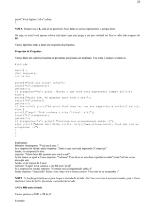 printf("Você digitou: %dn",valor);
}
NOTA: Sempre use o &, está ali de propósito. Mais tarde no curso explicaremos o porque disto.
Ou seja, no scanf você apenas coloca o(s) tipo(s) que quer pegar e em que variável vai ficar o valor (não esquece do
&).
Vamos aprender então a fazer um programa de perguntas.
Programa de Perguntas
Vamos fazer um simples programa de perguntas que poderá ser ampliado. Vou listar o código e explica-lo.
#include
main() {
char resposta;
int valor;
printf("Você usa Linux? [s/n]");
scanf("%c",&resposta);
getchar();
if (resposta=='n') print ("Então o que você está esperando? Compre já!n");
else {
printf("Muito bom. Há quantos anos você o usa?");
scanf("%d",&valor);
getchar();
if (valor>=2) print("%d anos? Você deve ter uma boa experiência entãon",valor);
else {
printf("Legal! Você conhece o site OLinux? [s/n]");
scanf("%c",&resposta);
getchar();
if (resposta=='s') printf("Continue nos acompanhando então :)");
else printf("Ainda não? Então visite: http://www.olinux.com.br. Você não irá se
arrepender :)");
}
}
}
Explicando:
Primeiro ele pergunta: "Você usa Linux?".
Se a resposta for não (n) então imprima: "Então o que você está esperando? Compre já!"
Senão, se a resposta for sim:
imprime: "Muito bom. Há quantos anos você o usa?"
Se for maior ou igual a 2 anos imprime: "%d anos? Você deve ter uma boa experiência então" (onde %d vão ser os
anos que usa)
Senão, se for menos de 2 anos:
imprime: "Legal! Você conhece o site OLinux? [s/n]"
Se a resposta for sim (s) imprime: "Continue nos acompanhando então :)"
Senão imprime: "Ainda não? Então visite: http://www.olinux.com.br. Você não irá se arrepender :)"
NOTA: A função getchar() serve para limpar a entrada do teclado. No Linux às vezes é necessário usá-la, pois o Linux
não tira o Enter do buffer (memória reservada) do teclado.
AND e OR mais a fundo
Vamos praticar o AND e OR do if.
Exemplo:
23
 