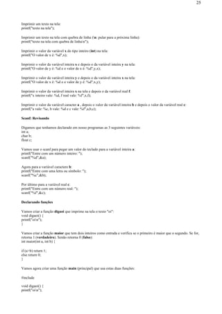 Imprimir um texto na tela:
printf("texto na tela");
Imprimir um texto na tela com quebra de linha (n: pular para a próxima linha):
printf("texto na tela com quebra de linhan");
Imprimir o valor da variável x do tipo inteiro (int) na tela:
printf("O valor de x é: %d",x);
Imprimir o valor da variável inteira x e depois o da variável inteira y na tela:
printf("O valor de y é: %d e o valor de x é: %d",y,x);
Imprimir o valor da variável inteira y e depois o da variável inteira x na tela:
printf("O valor de x é: %d e o valor de y é: %d",x,y);
Imprimir o valor da variável inteira x na tela e depois o da variável real f:
printf("x inteiro vale: %d, f real vale: %f",x,f);
Imprimir o valor da variável caracter a , depois o valor da variável inteira b e depois o valor da variável real c:
printf("a vale: %c, b vale: %d e c vale: %f",a,b,c);
Scanf: Revisando
Digamos que tenhamos declarado em nosso programas as 3 seguintes variáveis:
int a;
char b;
float c;
Vamos usar o scanf para pegar um valor do teclado para a variável inteira a:
printf("Entre com um número inteiro: ");
scanf("%d",&a);
Agora para a variável caractere b:
printf("Entre com uma letra ou símbolo: ");
scanf("%c",&b);
Por último para a variável real c:
printf("Entre com um número real: ");
scanf("%f",&c);
Declarando funções
Vamos criar a função digaoi que imprime na tela o texto "oi":
void digaoi() {
printf("oin");
}
Vamos criar a função maior que tem dois inteiros como entrada e verifica se o primeiro é maior que o segundo. Se for,
retorna 1 (verdadeiro). Senão retorna 0 (falso):
int maior(int a, int b) {
if (a>b) return 1;
else return 0;
}
Vamos agora criar uma função main (principal) que usa estas duas funções:
#include
void digaoi() {
printf("oin");
25
 