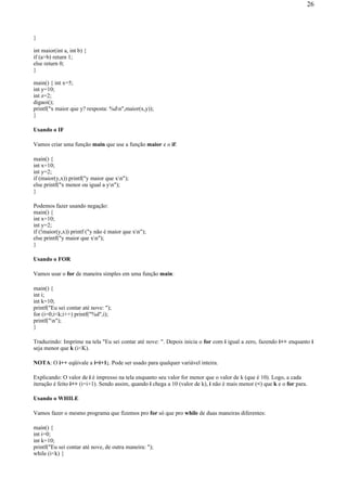 }
int maior(int a, int b) {
if (a>b) return 1;
else return 0;
}
main() { int x=5;
int y=10;
int z=2;
digaoi();
printf("x maior que y? resposta: %dn",maior(x,y));
}
Usando o IF
Vamos criar uma função main que use a função maior e o if:
main() {
int x=10;
int y=2;
if (maior(y,x)) printf("y maior que xn");
else printf("x menor ou igual a yn");
}
Podemos fazer usando negação:
main() {
int x=10;
int y=2;
if (!maior(y,x)) printf ("y não é maior que xn");
else printf("y maior que xn");
}
Usando o FOR
Vamos usar o for de maneira simples em uma função main:
main() {
int i;
int k=10;
printf("Eu sei contar até nove: ");
for (i=0;i<k;i++) printf("%d",i);
printf("n");
}
Traduzindo: Imprime na tela "Eu sei contar até nove: ". Depois inicia o for com i igual a zero, fazendo i++ enquanto i
seja menor que k (i<K).
NOTA: O i++ eqüivale a i=i+1;. Pode ser usado para qualquer variável inteira.
Explicando: O valor de i é impresso na tela enquanto seu valor for menor que o valor de k (que é 10). Logo, a cada
iteração é feito i++ (i=i+1). Sendo assim, quando i chega a 10 (valor de k), i não é mais menor (<) que k e o for para.
Usando o WHILE
Vamos fazer o mesmo programa que fizemos pro for só que pro while de duas maneiras diferentes:
main() {
int i=0;
int k=10;
printf("Eu sei contar até nove, de outra maneira: ");
while (i<k) {
26
 