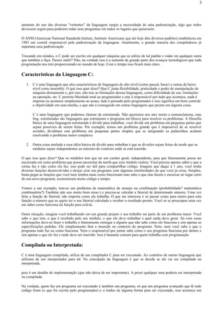 aumento do uso das diversas "vertentes" da linguagem surgiu a necessidade de uma padronização, algo que todos
devessem seguir para poderem rodar seus programas em todos os lugares que quisessem.
O ANSI (American National Standards Intitute, Instituto Americano que até hoje dita diversos padrões) estabeleceu em
1983 um comitê responsável pela padronização da linguagem. Atualmente, a grande maioria dos compiladores já
suportam essa padronização.
Trocando em miúdos, o C pode ser escrito em qualquer máquina que se utilize de tal padrão e rodar em qualquer outra
que também o faça. Parece inútil? Não, na verdade isso é a semente de grande parte dos avanços tecnológicos que toda
programação nos tem proporcionado no mundo de hoje. Com o tempo isso ficará mais claro.
Características da Linguagem C:
1. C é uma linguagem que alia características de linguagens de alto nível (como pascal, basic) e outras de baixo
nível como assembly. O que isso quer dizer? Que C junta flexibilidade, praticidade e poder de manipulação da
máquina diretamente e, por isso, não traz as limitações dessas linguagens, como dificuldade de uso, limitações
na operação, etc. C permite liberdade total ao programador e este é responsável por tudo que acontece, nada é
imposto ou acontece simplesmente ao acaso, tudo é pensado pelo programador e isso significa um bom controle
e objetividade em suas tarefas, o que não é conseguido em outras linguagens que pecam em alguma coisa.
C é uma linguagem que podemos chamar de estruturada. Não queremos nos ater muito a nomenclaturas, mas
ling. estruturadas são linguagens que estruturam o programa em blocos para resolver os problemas. A filosofia
básica de uma linguagem estruturada é dividir para trabalhar, você divide um problema em pequenas partes que
sejam possíveis de serem feitas. Por exemplo, temos um problema grande que é impossível de se resolver
sozinho, dividimos este problema em pequenas partes simples que se integrando os pedacinhos acabam
resolvendo o problema maior complexo.
2. Outra coisa atrelada a essa idéia básica de dividir para trabalhar é que as divisões sejam feitas de modo que os
módulos sejam independentes ao máximo do contexto onde se está inserido.
O que isso quer dizer? Que os módulos tem que ter um caráter geral, independente, para que futuramente possa ser
encaixado em outro problema que possa necessitar da tarefa que esse módulo realiza. Você precisa apenas saber o que a
rotina faz e não como ela faz, isso pode ser útil para compartilhar código. Imagine que daqui a 1 ano, você tenha
diversas funções desenvolvidas e deseje criar um programa com algumas similaridades do que você já criou. Simples,
basta pegar as funções que você nem lembra mais como funcionam mas sabe o que elas fazem e encaixar no lugar certo
do seu novo programa, economizará muito código e tempo.
Vamos a um exemplo, tem-se um problema de matemática de arranjo ou combinação (probabilidade? matemática
combinatória?) Também não sou muito bom nisso:) e precisa-se calcular a fatorial de determinado número. Uma vez
feita a função de fatorial, não importa como ela trabalha. O que me interessa é só passar como para metro para esta
função o número que eu quero ter o seu fatorial calculado e receber o resultado pronto. Você só se preocupou uma vez
em saber como funciona tal função para criá-la.
Outra situação, imagine você trabalhando em um grande projeto e seu trabalho ser parte de um problema maior. Você
sabe o que tem, o que é recebido pelo seu módulo, o que ele deve trabalhar e qual saída deve gerar. Só com essas
informações deve-se fazer o trabalho e futuramente entregar a alguém que não sabe como ele funciona e sim apenas as
especificações pedidas. Ele simplesmente fará a inserção no contexto do programa. Note, nem você sabe o que o
programa todo faz ou como funciona. Nem o responsável por juntar sabe como o seu programa funciona por dentro e
sim apenas o que ele faz e onde deve ser inserido. Isso é bastante comum para quem trabalha com programação.
Compilada ou Interpretada:
C é uma linguagem compilada, utiliza de um compilador C para ser executado. Ao contrário de outras linguagens que
utilizam de um interpretador para tal. Na concepção da linguagem é que se decide se ela vai ser compilada ou
interpretada,
pois é um detalhe de implementação (que não deixa de ser importante). A priori qualquer uma poderia ser interpretada
ou compilada.
Na verdade, quem faz um programa ser executado é também um programa, só que um programa avançado que lê todo
código fonte (o que foi escrito pelo programador) e o traduz de alguma forma para ser executado, isso acontece em
3
 