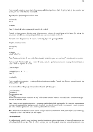 Neste exemplo a variável p, por incrível que pareça, não é do tipo inteiro (int). A variável p é do tipo ponteiro, que
aponta para uma variável do tipo inteiro (int).
Agora façamos p apontar para a variável teste:
int teste=20;
int *p;
p=&teste;
Nota: O símbolo & indica o endereço de memória da variável.
Fazendo p=&teste estamos dizendo que p irá armazenar o endereço de memória da variável teste. Ou seja, p não
armazena o valor 20, mas sim o endereço de teste que, este sim, armazena o valor 20.
Mas então como chegar ao valor 20 usando a variável p, já que este aponta para teste?
Simples, basta fazer assim:
int teste=20;
int *p;
p=&teste;
printf("%dn",*p);
Nota: Para acessar o valor de uma variável apontada por um ponteiro, usa-se o asterisco (*) antes da variável ponteiro.
Neste exemplo *p retorna 20, que é o valor de teste, variável o qual armazenamos seu endereço de memória em p.
Logo o printf irá imprimir 20 na tela.
Outro exemplo:
char algo[5] = { 5, 4, 3, 2, 1 };
char *c;
c=&algo[2];
Neste exemplo, colocamos em c o endereço do terceiro elemento de algo. Fazendo isso, dizemos automaticamente que
c[0]=3, c[1]=2 e c[2]=1.
Se tivéssemos feito c=&algo[3], então estaríamos fazendo c[0]=2 e c[1]=1.
Quando fizemos:
char algo[5];
É a mesma coisa que:
char *algo;
Porém desta última maneira o tamanho de algo ainda não tem tamanho definido. Isto se faz com a função malloc() que
veremos na próximas aulas.
Nota: Nunca use um ponteiro como vetor a menos que você tenha definido seu tamanho. No Linux isto retornaria uma
mensagem de segmentation fault pois estaria invadindo uma área de memória não reservada para o atual programa.
Em outros sistemas operacionais isto é aceitável podendo travar o mesmo.
Nota: Para matrizes de dimensão maior que um (ou seja, não vetor) não é válido dizer, por exemplo, que char teste[2]
[2] eqüivale à char **teste. Isto só vale para vetores.
Outra explicação
Se você ainda não entendeu como funcionam ponteiros imagine que variáveis são casas. As casas podem armazenar um
valor, dependendo de seu tipo. Além de valores normais, uma casa destas pode armazenar um endereço de outra casa.
30
 