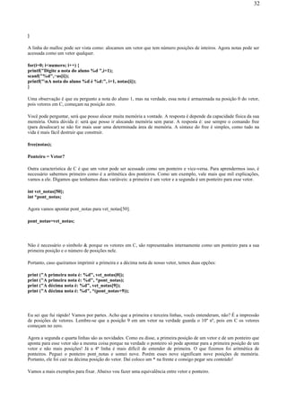 }
A linha do malloc pode ser vista como: alocamos um vetor que tem número posições de inteiros. Agora notas pode ser
acessada como um vetor qualquer.
for(i=0; i<numero; i++) {
printf("Digite a nota do aluno %d ",i+1);
scanf("%d",¬as[i]);
printf("nA nota do aluno %d é %d:", i+1, notas[i]);
}
Uma observação é que eu pergunto a nota do aluno 1, mas na verdade, essa nota é armazenada na posição 0 do vetor,
pois vetores em C, começam na posição zero.
Você pode perguntar, será que posso alocar muita memória a vontade. A resposta é depende da capacidade física da sua
memória. Outra dúvida é: será que posso ir alocando memória sem parar. A resposta é: use sempre o comando free
(para desalocar) se não for mais usar uma determinada área de memória. A sintaxe do free é simples, como tudo na
vida é mais fácil destruir que construir.
free(notas);
Ponteiro = Vetor?
Outra característica de C é que um vetor pode ser acessado como um ponteiro e vice-versa. Para aprendermos isso, é
necessário sabermos primeiro como é a aritmética dos ponteiros. Como um exemplo, vale mais que mil explicações,
vamos a ele. Digamos que tenhamos duas variáveis: a primeira é um vetor e a segunda é um ponteiro para esse vetor.
int vet_notas[50];
int *pont_notas;
Agora vamos apontar pont_notas para vet_notas[50].
pont_notas=vet_notas;
Não é necessário o símbolo & porque os vetores em C, são representados internamente como um ponteiro para a sua
primeira posição e o número de posições nele.
Portanto, caso queiramos imprimir a primeira e a décima nota de nosso vetor, temos duas opções:
print ("A primeira nota é: %d", vet_notas[0]);
print ("A primeira nota é: %d", *pont_notas);
print ("A décima nota é: %d", vet_notas[9]);
print ("A décima nota é: %d", *(pont_notas+9));
Eu sei que fui rápido! Vamos por partes. Acho que a primeira e terceira linhas, vocês entenderam, não? É a impressão
de posições de vetores. Lembre-se que a posição 9 em um vetor na verdade guarda o 10º nº, pois em C os vetores
começam no zero.
Agora a segunda e quarta linhas são as novidades. Como eu disse, a primeira posição de um vetor e de um ponteiro que
aponta para esse vetor são a mesma coisa porque na verdade o ponteiro só pode apontar para a primeira posição de um
vetor e não mais posições! Já a 4ª linha é mais difícil de entender de primeira. O que fizemos foi aritmética de
ponteiros. Peguei o ponteiro pont_notas e somei nove. Porém esses nove significam nove posições de memória.
Portanto, ele foi cair na décima posição do vetor. Daí coloco um * na frente e consigo pegar seu conteúdo!
Vamos a mais exemplos para fixar. Abaixo vou fazer uma equivalência entre vetor e ponteiro.
32
 