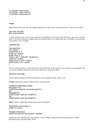 vet_notas[0]==*(pont_notas);
vet_notas[1]==*(pont_notas+1);
vet_notas[2]==*(pont_notas+2);
.
.
.
Strings:
Outro assunto interessante de C são strings. String nada mais são do que vetores de caracteres. Vamos a um exemplo:
char nome_vetor[10];
char *nome_ponteiro;
As duas variáveis, nome_vetor e nome_ponteiro são semelhantes, sendo que a única diferença é que nome_vetor não
pode ter mais de 10 caracteres enquanto que nome_ponteiro pode ter a vontade desde que você aloque as suas posições
(com malloc). Veja o exemplo:
void main(void)
{
char nome1[10];
char *nome2;
printf("Nome 1: ");
scanf("%s", nome1);
printf("Nome 2: ");
nome2 = (char *) malloc(10 * sizeof(char));
scanf("%s", nome2);
printf("Nome 1: %sin", nome1);
printf("Nome 2: %s", nome2);
}
Como você pode observar, tivemos que alocar 10 posições antes de dar um scanf, pois nome2 só era um ponteiro para
um caracter. Qualquer tentativa de ler um nome maior que 1 caracter iria falhar!
Operações com Strings
Existem algumas funções da biblioteca padrão de C para manipular strings. Vamos a elas.
strcmp compara duas strings e retorna se uma é maior que outra.
resultado=strcmp(string1,string2);
if(resultado==0) {
printf("Duas strings são exatamente iguais!n");
else
if(resultado>0) {
printf("string1 é maior que string2!n");
else
printf("string2 é maior que string1!n");
strlen retorna o comprimento de uma string em nº de caracteres.
printf("Entre com seu nome: ");
scanf("%s",nome);
tamanho=strlen(nome);
printf("Seu nome tem %d caracteres", tamanho);
Semana que vem, continuaremos com ponteiros. Leiam e releiam o artigo para fixar bem os conceitos. É muito
importante para as próximas aulas. Até lá!
33
 