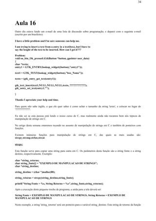 Aula 16
Outro dia estava lendo um e-mail de uma lista de discussão sobre programação, e deparei com o seguinte e-mail
(escrito por um brasileiro):
I have a little problem and I'm sure someone can help me.
I am trying to insert a text from a entry in a text(box), but I have to
say the lenght of the text to be inserted. How can I get it???
Problem:
void on_btn_Ok_pressed (GtkButton *button, gpointer user_data)
{
char *texto;
entry1 = GTK_ENTRY(lookup_widget((button),"entry1"));
text1 = GTK_TEXT(lookup_widget((button),"box_Nome"));
texto = (gtk_entry_get_text(entry1));
gtk_text_insert(text1,NULL,NULL,NULL,texto, ????????????);
gtk_entry_set_text(entry1,"");
}
Thanks I apreciate your help and time.
Para quem não sabe inglês, o que ele quer saber é como achar o tamanho da string 'texto', e colocar no lugar do
'????????????'.
Eu não sei se esta pessoa está lendo o nosso curso de C, mas realmente ainda não tocamos bem nós tópicos de
manipulação de strings em C.
No artigo desta semana estaremos tocando no assunto de manipulação de strings em C e também de ponteiros com
funções.
Existem inúmeras funções para manipulação de strings em C, das quais as mais usadas são:
strcpy,strcmp,strlen,strcat.
strcpy:
Esta função serve para copiar uma string para outra em C. Os parâmetros desta função são a string fonte e a string
destino, respectivamente. Exemplo:
char *string_retorno;
char string_fonte[] = "EXEMPLO DE MANIPULACAO DE STRINGS";
char *string_destino;
string_destino = (char *)malloc(80);
string_retorno = strcpy(string_destino,string_fonte);
printf("String Fonte = %s, String Retorno = %s",string_fonte,string_retorno);
Após a execução deste pequeno trecho de programa, a saída para a tela deverá ser:
String Fonte = EXEMPLO DE MANIPULACAO DE STRINGS, String Retorno = EXEMPLO DE
MANIPULACAO DE STRINGS
Neste exemplo, a string 'string_retorno' será um ponteiro para a variável string_destino. Esta string de retorno da função
34
 