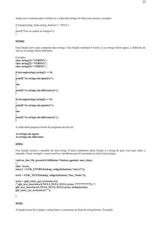strcpy serve somente para verificar se a cópia das strings foi feita com sucesso, exemplo:
if (strcpy(string_fonte,string_destino) == NULL)
{
printf("Erro ao copiar as stringsn");
}
strcmp:
Esta função serve para comparar duas strings. Esta função retornará 0 (zero), se as strings forem iguais, e diferente de
zero se as strings forem diferentes.
Exemplo:
char string1[]="STRING";
char string2[]="STRING";
char string3[]="sTRING";
if (strcmp(string1,string2) == 0)
{
printf("As strings são iguaisn");
}
else
{
printf("As strings são diferentesn");
}
if (strcmp(string1,string3) == 0)
{
printf("As strings são iguaisn");
}
else
{
printf("As strings são diferentesn");
}
A saída deste pequeno trecho de programa deverá ser:
As strings são iguais
As strings são diferentes
strlen:
Esta função retorna o tamanho de uma string. O único parâmetro desta função é a string da qual você quer saber o
tamanho. Neste exemplo, vamos resolver o problema que foi mostrado no início deste artigo:
void on_btn_Ok_pressed (GtkButton *button, gpointer user_data)
{
char *texto;
entry1 = GTK_ENTRY(lookup_widget((button),"entry1"));
text1 = GTK_TEXT(lookup_widget((button),"box_Nome"));
texto = (gtk_entry_get_text(entry1));
/* gtk_text_insert(text1,NULL,NULL,NULL,texto, ????????????); */
gtk_text_insert(text1,NULL,NULL,NULL,texto, strlen(texto));
gtk_entry_set_text(entry1,"");
}
strcat:
A função strcat faz é pegar a string fonte e concatenar no final da string destino. Exemplo:
35
 