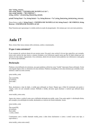 char *string_retorno;
char string_final[] = "EXEMPLO DE MANIPULACAO ";
char string_inicial[] = "DE STRINGS";
string_retorno = strcat(string_final,string_inicial);
printf("String Final = %s, String Inicial = %s, String Retorno = %s",string_final,string_inicial,string_retorno);
Dessa forma a saída é: String Fonte1 = EXEMPLO DE MANIPULACAO, String Fonte2 = DE STRINGS, String
Retorno = EXEMPLO DE MANIPULACAO
Hoje ficaremos por aqui porque é a minha estréia na seção de programação. Até semana que vem com mais ponteiros.
Aula 17
Bem, iremos falar nessa semana sobre estruturas, uniões e enumerações.
O que é uma estrutura?
É um conjunto de variáveis dentro de um mesmo nome. Em geral, uma variável é de um tipo específico, por exemplo,
temos uma variável do tipo inteira e estamos fechados a nos referenciar aquele nome que lhe foi dado sempre por um
número do tipo inteiro, logicamente. Já as estruturas, dentro de um mesmo nome podemos nos referenciar a uma gama
de variáveis pré-definidas.
Declaração
Podemos criar definições de estruturas, nas quais podemos utilizá-las como "molde" (tipo) para futura utilização. Existe
uma ligação lógica entre os elementos de uma estrutura. Podemos exemplificar com uma estrutura que contenha nome,
telefone e saldo na conta corrente.
struct molde_conta
{
char nome[50];
int telefone;
float saldo ;
};
Bem, declaramos o tipo de dado, o molde para utilização no futuro. Repare que a linha foi terminada com ponto e
vírgula, como em um comando comum. Definido o molde, devemos agora declarar a variável que utilizará desse
molde.
struct molde_conta conta;
Agora sim, temos a variável conta com a definição declarada em molde_conta. Uma outra opção é a declaração direta,
por exemplo, já na definição do molde, declaramos as variáveis de forma embutida. Assim:
struct molde_conta
{
char nome[50];
int telefone;
float saldo;
} conta, conta2;
Continuamos com o molde chamado molde_conta e além disso declaramos o conta e conta2 como esse tipo, o
equivalente a:
struct molde_conta conta conta2;
36
 