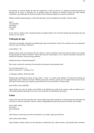 Na memória, as variáveis dentro da struct são seqüenciais, o nome da struct só é o endereço da primeira posição de
memória de tal struct, os elementos são as posições exatos do endereço de memória. Espero que todos estejam
entendendo, essas definições de memória, posição e tal são altamente ligado aos conceitos de ponteiros.
Podemos também declarar apenas a variável do tipo struct, sem necessidade do seu molde. Teríamos então:
struct {
char nome[50];
int telefone;
float saldo;
} conta;
Assim, temos a variável conta, exatamente igual ao exemplo anterior. Isso é útil para quando não precisarmos de mais
de uma vez, tal variável.
Utilização do tipo
Utilizamos um operador, chamado de operador ponto, para nos referenciar a struct. No exemplo acima, caso queiramos
botar um valor no telefone, utilizamos:
conta.telefone = 10;
Sempre é assim, nome_da_estrutura.nome_da_variável, e assim a utilizamos como uma variável comum, com exceção
da especificação do nome da estrutura. Através desse tipo de referenciação, se faz o cálculo automático da posição de
memória do elemento. Para uma string, podemos:
strcpy(conta.nome,"meunomeentraaqui");
Para contar o número de caracteres de nome dentro da estrutura conta, podemos fazer:
for (i=0,conta.nome[i],++i) ;
printf ("o nome tem -> %d letras n",i);
A utilização é idêntica. Muito fácil não?
Podemos fazer atribuição de structs, do tipo conta2 = conta, e os valores serão idênticos. Um tipo bem utilizado em
programação, são as matrizes de structs. Podemos pensar que um banco, precisa de um conjunto desse tipo de structs,
claro que de forma muito mais complexa, para referenciar-se aos seus clientes. Teríamos então:
struct molde_conta conta[100];
Agora teremos um vetor do molde_conta (lembre-se da definição de molde lá do começo), cada um idêntico que o
conta tradicionalmente declarado lá em cima, com exceção de seu identificador de posição.
Union
O tipo Union não será muito discutido, pois vamos explicá-lo de forma superficial. É muito parecida sua utilização com
a de struct, é como um caso dela, só que as variáveis compartilham de uma mesma área de memória. Por exemplo:
union molde_indice{
int numero;
char caracter[2];
};
Aqui fazemos o mesmo que nas structs, declaramos o seu molde. Agora para utilizá-la:
union molde_indice índices;
Agora quando eu desejo utilizar um dos elementos, normalmente faço: indices.numero, onde detenho desse elemento.
37
 