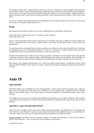 O compilador sempre aloca o espaço da maior variável (no caso int = 2 bytes) para a união completa. Parece não fazer
muito sentido esse tipo, só que é bastante interessante quando precisamos fazer conversões de tipos de forma freqüente.
Temos como se fosse duas facetas de uma mesma posição de memória, de forma bem prática. Quando queremos o
número de forma do tipo caracter, dizemos indices.caracter[0] e temos a primeira parte do número, e com [1] da mesma
forma.
Se você não entendeu muito bem dessa parte, sem problemas, não será altamente aplicada no momento. Na hora mais
conveniente, se necessário, explicaremos de novo.
Enum
Enumerações são associações de inteiros com nomes, simplesmente por conveniência. Declaramos:
enum molde_fruta { banana, maca, pera, uva, melancia, mamao, goiaba};
enum molde_fruta fruta;
Agora a variável fruta pode receber um dos valores possíveis do molde_fruta, que na verdade são inteiros seqüenciais.
Só isso, é importante frisar, enums são na verdade inteiros e não strings, são úteis para facilitar a vida de quem está
programando.
Caso queiramos fazer um programa para uma feira, podemos nos referenciar através dos nomes das frutas e utilizá-las
em todo programa, em vez de chamarmos a banana de 0, maca de 1, e assim por aí. Podemos também fixar valores para
os elementos de uma enum, através do sinal de igual e o valor, logo após o tipo.
É bastante útil também para ser índice de uma string, que poderá se referenciar aos nomes propriamente ditos que elas
se chamam. Lembre-se, nunca podemos chegar e tentar utilizá-las como strings, elas são inteiros. Estou repetindo isso
porque é bem comum as pessoas fazerem confusão e não entenderem que só é uma "máscara" para um valor inteiro.
Bem pessoal, é isso, qualquer dúvidas estamos aí. A aula foi um pouco corrida, fiquem a vontade para dúvidas. Ainda
temos que falar de ponteiros mais a fundo, em relação a tudo que foi dito aqui e passagem de parâmetros por referência
a funções.
Aula 18
Apresentação
Respeitável público que acompanha este curso de programação... tenho o imenso prazer de anunciar que, a partir de
hoje, estarei escrevendo para vocês! Sou Cuco Veríssimo, às vezes chamado pelo (verdadeiro) nome de Rodrigo
Hausen, e espero poder ensinar a vocês várias facetas e nuances do mundo do C. Apresentações feitas, vamos ao que
interessa!
No cardápio desta semana teremos passagem de parâmetros para funções, em dois sabores diferentes. Mas primeiro,
vamos saborear uma entrada, que nos dará a motivação para definirmos algumas funções, antes de passarmos ao prato
principal.
Aperitivo: o que nós queremos fazer?
Vamos dizer que, por algum motivo, precisamos declarar uma função qualquer num programa em C. Recordando das
aulas anteriores, o que fazemos? A gente vê o que a função deve receber como entrada (ou seja, os seus parâmetros) e
como será a saída, isto é, qual será o resultado da função após manipularmos os dados de entrada.
Primeiro Exemplo: suponhamos que nós queremos construir uma função que diga qual é o maior de dois números
inteiros. Pense um pouco... como você faria isto? Para simplificar, eu faria assim:
int maior(int a, int b) {
38
 