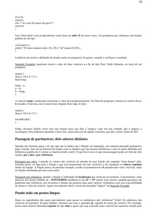 if (a>b)
return a;
else /* se a nao for maior do que b */
return b;
}
Isso é bem fácil e nós já aprendemos como fazer na aula 12 do nosso curso. Um programa que chamasse esta função
poderia ser do tipo:
void main () {
printf ( "O maior número entre 10 e 20 é: %d",maior(10,20) );
}
Lembre-se de incluir a definição da função maior no programa! Se quiser, compile e verifique o resultado.
Segundo Exemplo: queremos trocar o valor de duas variáveis a e b, do tipo float. Então faríamos, no meio de um
programa:
main() {
float a=10.5, b=17.1;
float temp;
temp = a;
a = b;
b = temp;
}
A variável temp é usada para armazenar o valor de a temporariamente. No final do programa, teremos os valores de a e
b trocados. Funciona, mas é muito mais elegante fazer algo do tipo:
main() {
float a=10.5, b=17.1;
troca(&a,&b);
}
Então, devemos definir como será esta função troca que fará a "mágica" para nós (na verdade, não é mágica; é
tecnologia). Para podermos aprender a fazer isto, vamos precisar de alguns conceitos, que são o nosso "prato do dia".
Passagem de parâmetros: dois sabores distintos
Quando nós dizemos quais e de que tipo são os dados que a função vai manipular, nós estamos passando parâmetros
para a função. Isto nós já fazemos há tempos com as funções que nós mesmos definimos e com as outras definidas nas
bibliotecas padrão do C (como as funções printf, scanf). O que há de novo é que esta passagem pode ser feita de dois
modos: por valor e por referência.
Passagem por valor: é quando os valores das variáveis de entrada de uma função são copiados "para dentro" dela.
Entenda assim: eu digo para a função o que tem armazenado nas tais variáveis, e ela manipula os valores copiados
dentro da função. A função maior, do primeiro exemplo, recebe os parâmetros a e b passados por valor. Até hoje, todas
as funções declaradas por nós eram assim.
Passagem por referência: quando a função é informada da localização das variáveis na memória. Curiosamente, estas
palavras nos fazem lembrar de... PONTEIROS (lembrem-se da 14ª e 15ª aulas)! Isso mesmo: quando passamos um
parâmetro por referência, nós enviamos à função um ponteiro para uma variável. Ganhamos com isso a possibilidade
de alterar o valor da variável. Agora nós podemos fazer a nossa tão desejada "mágica" do Segundo Exemplo
Pondo tudo em pratos limpos
Quais os ingredientes dos quais precisaremos para passar os parâmetros por referência? Voilá! Os endereços das
variáveis na memória. Só para lembrar, fazemos isso com o operador &, seguido do nome da variável. Por exemplo,
temos uma variável chamada resposta do tipo char e quero que seja colocado nesta variável um caractere teclado pelo
39
 