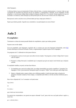 todas linguagens.
A diferença básica é que um interpretador lê linha a linha do fonte, o examina sintaticamente e o executa. Cada vez que
o programa for executado esse processo tem de ser repetido e o interpretador é chamado. Já um compilador, lê todo
programa e o converte para código-objeto (código de máquina, binário, 0's e 1's) e pronto. Sempre quando tiver que ser
executado é só chamá-lo, todas instruções já estão prontas para tal, não tem mais vínculo com seu código-fonte.
Bem pessoal, muitos conceitos novos já foram dados por hoje, tempo para reflexão !:)
Espero que tenham gostado. Aguardo seus comentários e sua participação nos nossos fóruns!
Aula 2
O compilador:
Terminamos a coluna da semana passada falando de compiladores, espero que tenham gostado.
Façamos uma revisão rápida:
Usar um compilador, uma linguagem compilada não é o mesmo que usar uma linguagem interpretada, como Perl.
Existem diferenças na forma de execução. Porém, a implementação é opção de quem criou a linguagem.
Um programa em C é elaborado em dois passos básicos:
O programa é escrito em texto puro num editor de texto simples. Tal programa se chama "código fonte" (source
code em inglês).
Passamos o código fonte para o compilador que é o programa que gera um arquivo num formato que a máquina
entenda.
O compilador trabalha, em geral, em duas fases básicas:
1. O compilador gera, através do código fonte, um código intermediário que ajuda a simplificar a "gramática" da
linguagem. Como o processamento subsequente agirá: um arquivo "objeto" será criado para cada código fonte.
2. Depois, o linkador junta o arquivo objeto com a biblioteca padrão. A tarefa de juntar todas as funções do
programa é bastante complexa. Nesse estágio, o compilador pode falhar se ele não encontrar referências para a
função.
Para evitar a digitação de 2 ou 3 comandos você pode tentar:
$ gcc fonte.c
ou
$ cc fonte.c
que evitará esse inconveniente.
Na maioria dos computadores, isso gerará um arquivo chamado "a.out", para evitar isso você pode utilizar a opção -o,
assim fica:
gcc -o destino fonte.c
4
 