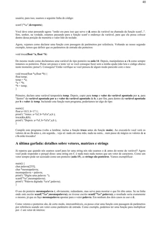 usuário; para isso, usamos a seguinte linha de código:
scanf ("%c",&resposta);
Você deve estar pensando agora: "então era para isso que serve o & antes da variável na chamada da função scanf...".
Sim, senhor, na verdade, estamos passando para a função scanf o endereço da variável, para que ela possa colocar
dentro dessa posição de memória o valor lido do teclado.
Agora, vejamos como declarar uma função com passagem de parâmetros por referência. Voltando ao nosso segundo
exemplo, temos que definir que os parâmetros de entrada são ponteiros:
void troca(float *a, float *b)
Do mesmo modo como declaramos uma variável do tipo ponteiro na aula 14. Depois, manipulamos a e b como sempre
tratamos os ponteiros. Pense um pouco e tente ver se você consegue fazer sem a minha ajuda (não leia o código abaixo
neste momento; pense!). Conseguiu? Então verifique se você pensou de algum modo parecido com o meu:
void troca(float *a,float *b) {
float temp;
temp = *a;
*a = *b;
*b = temp;
}
Primeiro, declaro uma variável temporária temp. Depois, copio para temp o valor da variável apontada por a, para
"dentro" da variável apontada por a o valor da variável apontado de b, e por fim, para dentro da variável apontada
por b o valor de temp. Incluindo esta função num programa, poderíamos ter algo do tipo:
main(){
float a=10.5, b=17.1;
printf ( "Antes: a=%f, b=%fn",a,b );
troca(&a,&b);
printf ( "Depois: a=%f, b=%fn",a,b );
}
Compile este programa (volto a lembrar, inclua a função troca antes da função main). Ao executá-lo você verá os
valores de a e b antes e, em seguida... veja só: nada em uma mão, nada na outra... num passe de mágica os valores de a
e b estão trocados!
A última garfada: detalhes sobre vetores, matrizes e strings
Já reparou que quando nós usamos scanf para ler uma string nós não usamos o & antes do nome da variável? Agora
você pode responder o porquê disso: uma string em C é nada mais nada menos que um vetor de caracteres. Como um
vetor sempre pode ser acessado como um ponteiro (aula 15), as strings são ponteiros. Vamos exemplificar:
main() {
char palavra[255];
char *mesmapalavra;
mesmapalavra = palavra;
printf ( "Digite uma palavra: ");
scanf("%s",mesmapalavra);
printf ( "Palavra digitada: %sn",palavra);
}
O uso do ponteiro mesmapalavra é, obviamente, redundante, mas serve para mostrar o que foi dito antes. Se na linha
onde está escrito scanf("%s",mesmapalavra); eu tivesse escrito scanf("%s",palavra); o resultado seria exatamente
o mesmo, já que eu faço mesmapalavra apontar para o vetor palavra. Em nenhum dos dois casos eu uso o &.
Como vetores e ponteiros são, de certo modo, intercambiáveis, eu posso criar uma função com passagem de parâmetros
por referência usando um vetor como parâmetro de entrada. Como exemplo, podemos ter uma função para multiplicar
por -1 um vetor de inteiros:
40
 