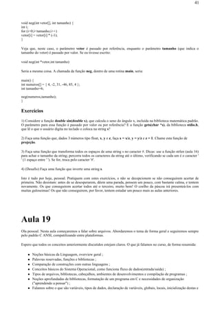 void neg(int vetor[], int tamanho) {
int i;
for (i=0;i<tamanho;i++)
vetor[i] = vetor[i] * (-1);
}
Veja que, neste caso, o parâmetro vetor é passado por referência, enquanto o parâmetro tamanho (que indica o
tamanho do vetor) é passado por valor. Se eu tivesse escrito:
void neg(int *vetor,int tamanho)
Seria a mesma coisa. A chamada da função neg, dentro de uma rotina main, seria:
main() {
int numeros[] = { 4, -2, 31, -46, 85, 4 };
int tamanho=6;
neg(numeros,tamanho);
}
Exercícios
1) Considere a função double sin(double x), que calcula o seno do ângulo x, incluída na biblioteca matemática padrão.
O parâmetro para essa função é passado por valor ou por referência? E a função gets(char *s), da biblioteca stdio.h,
que lê o que o usuário digita no teclado e coloca na string s?
2) Faça uma função que, dados 3 números tipo float, x, y e z, faça x = x/z, y = y/z e z = 1. Chame esta função de
projeção.
3) Faça uma função que transforma todos os espaços de uma string s no caracter #. Dicas: use a função strlen (aula 16)
para achar o tamanho da string; percorra todos os caracteres da string até o último, verificando se cada um é o caracter '
' (1 espaço entre ' '). Se for, troca pelo caracter '#'.
4) (Desafio) Faça uma função que inverte uma string s.
Isto é tudo por hoje, pessoal. Pratiquem com estes exercícios, e não se decepcionem se não conseguirem acertar de
primeira. Não desistam: antes de se desesperarem, dêem uma parada, pensem um pouco, com bastante calma, e tentem
novamente. Os que conseguirem acertar todos até o terceiro, muito bem! O coelho da páscoa irá presenteá-los com
muitas guloseimas! Os que não conseguirem, por favor, tentem estudar um pouco mais as aulas anteriores.
Aula 19
Ola pessoal. Nesta aula começaremos a falar sobre arquivos. Abordaremos o tema de forma geral e seguiremos sempre
pelo padrão C ANSI, compatilizando entre plataformas.
Espero que todos os conceitos anteriormente discutidos estejam claros. O que já falamos no curso, de forma resumida:
Noções básicas da Linguagem, overview geral ;
Palavras reservadas, funções e bibliotecas ;
Comparação de construções com outras linguagens ;
Conceitos básicos do Sistema Operacional, como funciona fluxo de dados(entrada/saída) ;
Tipos de arquivos, bibliotecas, cabeçalhos, ambientes de desenvolvimentos e compilação de programas ;
Noções aprofundadas de bibliotecas, formatação de um programa em C e necessidades de organização
("aprendendo a pensar") ;
Falamos sobre o que são variáveis, tipos de dados, declaração de variáveis, globais, locais, inicialização destas e
41
 