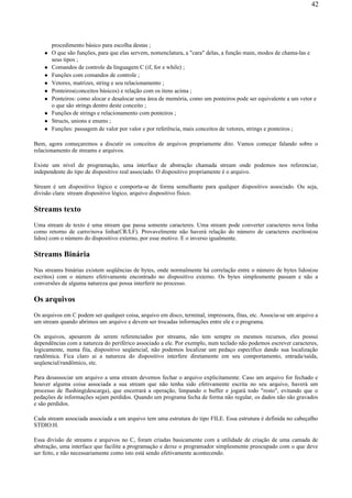 procedimento básico para escolha destas ;
O que são funções, para que elas servem, nomenclatura, a "cara" delas, a função main, modos de chama-las e
seus tipos ;
Comandos de controle da linguagem C (if, for e while) ;
Funções com comandos de controle ;
Vetores, matrizes, string e seu relacionamento ;
Ponteiros(conceitos básicos) e relação com os itens acima ;
Ponteiros: como alocar e desalocar uma área de memória, como um ponteiros pode ser equivalente a um vetor e
o que são strings dentro deste conceito ;
Funções de strings e relacionamento com ponteiros ;
Structs, unions e enums ;
Funções: passagem de valor por valor e por referência, mais conceitos de vetores, strings e ponteiros ;
Bem, agora começaremos a discutir os conceitos de arquivos propriamente dito. Vamos começar falando sobre o
relacionamento de streams e arquivos.
Existe um nível de programação, uma interface de abstração chamada stream onde podemos nos referenciar,
independente do tipo de dispositivo real associado. O dispositivo propriamente é o arquivo.
Stream é um dispositivo lógico e comporta-se de forma semelhante para qualquer dispositivo associado. Ou seja,
divisão clara: stream dispositivo lógico, arquivo dispositivo físico.
Streams texto
Uma stream de texto é uma stream que passa somente caracteres. Uma stream pode converter caracteres nova linha
como retorno de carro/nova linha(CR/LF). Provavelmente não haverá relação do número de caracteres escritos(ou
lidos) com o número do dispositivo externo, por esse motivo. E o inverso igualmente.
Streams Binária
Nas streams binárias existem seqüências de bytes, onde normalmente há correlação entre o número de bytes lidos(ou
escritos) com o número efetivamente encontrado no dispositivo externo. Os bytes simplesmente passam e não a
conversões de alguma natureza que possa interferir no processo.
Os arquivos
Os arquivos em C podem ser qualquer coisa, arquivo em disco, terminal, impressora, fitas, etc. Associa-se um arquivo a
um stream quando abrimos um arquivo e devem ser trocadas informações entre ele e o programa.
Os arquivos, apesarem de serem referenciados por streams, não tem sempre os mesmos recursos, eles possui
dependências com a natureza do periférico associado a ele. Por exemplo, num teclado não podemos escrever caracteres,
logicamente, numa fita, dispositivo seqüencial, não podemos localizar um pedaço específico dando sua localização
randômica. Fica claro ai a natureza do dispositivo interfere diretamente em seu comportamento, entrada/saída,
seqüencial/randômico, etc.
Para desassociar um arquivo a uma stream devemos fechar o arquivo explicitamente. Caso um arquivo for fechado e
houver alguma coisa associada a sua stream que não tenha sido efetivamente escrita no seu arquivo, haverá um
processo de flushing(descarga), que encerrará a operação, limpando o buffer e jogará todo "resto", evitando que o
pedações de informações sejam perdidos. Quando um programa fecha de forma não regular, os dados não são gravados
e são perdidos.
Cada stream associada associada a um arquivo tem uma estrutura do tipo FILE. Essa estrutura é definida no cabeçalho
STDIO.H.
Essa divisão de streams e arquivos no C, foram criadas basicamente com a utilidade de criação de uma camada de
abstração, uma interface que facilite a programação e deixe o programador simplesmente preocupado com o que deve
ser feito, e não necessariamente como isto está sendo efetivamente acontecendo.
42
 
