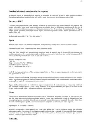Funções básicas de manipulação de arquivos
As funções básicas de manipulação de arquivos se encontram no cabeçalho STDIO.H. Vale ressaltar as funções
chamadas pela letra f são as padronizadas pela ANSI e as que não começam por tal letra são as do UNIX.
Estrutura FILE
Utilizamos um ponteiro do tipo FILE, para nos referenciar ao arquivo físico que estamos abrindo, seria a stream. Ele
contém informações como nome, status, posição atual, permissões, dono, etc. Chamamos este ponteiro de descritor de
arquivo e sempre o utilizamos quando nos referenciamos ao arquivo a ele associada. Conseguiram observar? Agora,
sempre quando quisermos por exemplo ler um arquivo, utilizamos o ponteiro, que é a stream, que está associada ao
arquivo físico real.
Na declaração temos: FILE *fp; /* fp = file pointer */
fopen
A função fopen associa a um ponteiro do tipo FILE um arquivo físico, ou seja, faz a associação físico<=>lógico.
O protótipo dela é : FILE *fopen (const char *path, const char *mode);
Onde path é um ponteiro para uma string que contém o nome do arquivo, seja ele no diretório correntes ou com
caminhos alternativos. Já o ponteiro da string de mode, diz como o arquivo será aberto (ex.: escrita, leitura, append). A
função devolte um ponteiro do tipo FILE, ou seja, tudo se encaixa.
Podemos exemplificar com:
FILE *fp;
if((fp = fopen("test","w")) == NULL){;
printf("Erro ao abrir arquivo!");
exit(1); /* devolvendo erro ao SO */
}
Modo de abertura de arquivos: r: Abre um arquivo para leitura w: Abre um arquivo para escrita a: Abre um arquivo
para apendar, nos eu final
Podemos inserir o qualificador b, em qualquer das opções e a operação será efetivada em modo binário, caso contrário
usará o conceito de streams texto. Também podemos inserir o qualificador +, que complementa o sentido da operação,
por exemplo w+ eqüivale a leitura e escrita, assim como r+.
Alguns detalhes interessantes. Se você abrir um arquivo com permissão de escrita somente, se o arquivo já existir, ele
será sobreposto (ou seja, apagará o velho e criará um novo). Se um arquivo for aberto para operação de leitura/escrita,
ele será criado caso não exista e utilizado normalmente caso já exista.
fclose
É necessário se desassociar a stream ao arquivo físico ao se terminar um programa. Utilizamos da função fclose para
isso. Ele ainda descarregar obuffer(como citado acima) e garante que o arquivo foi fechado de forma correta, pelo
menos pelo programa. Uma falha fechando uma stream pode causar vários danos a integridade dos dados. Além disso,
ele libera o ponteiro para o tipo FILE associado ao arquivo, que poderá ser utilizado para outros arquivos.
O protótipo é: int fclose( FILE *stream);
A stream citada acima é o óbvio ponteiro para o tipo FILE. Repare que a função retorna um inteiro, que significa o
código da operação. Caso retorno 0, significa como tradicionalmente, que a operação foi bem sucedida. Caso contrário
houveram erros, como disco cheio, corrompido ou inexistente. Além de diversos outros problemas que podem ter
ocorrido. Vamos nos aprofundar nisso depois.
Voltando..
43
 
